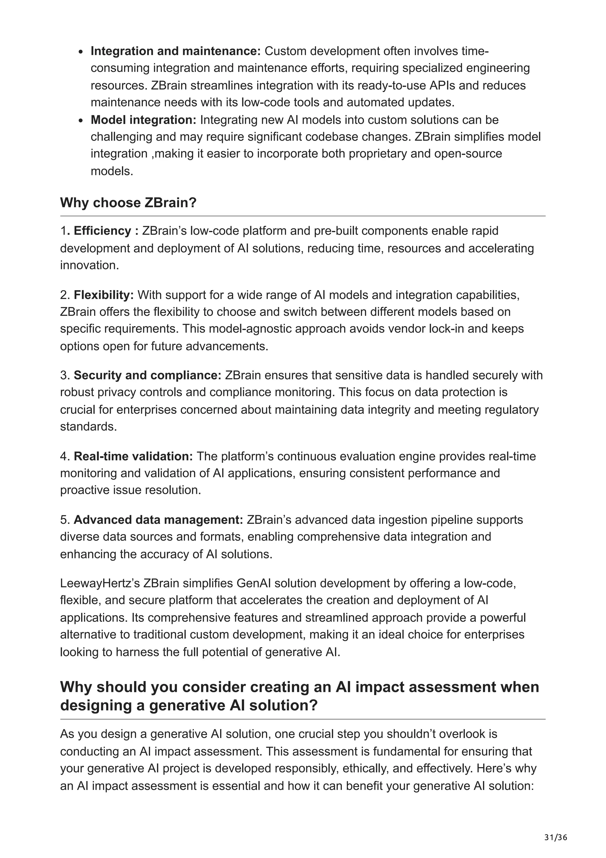 31/36
Integration and maintenance: Custom development often involves time-
consuming integration and maintenance efforts, requiring specialized engineering
resources. ZBrain streamlines integration with its ready-to-use APIs and reduces
maintenance needs with its low-code tools and automated updates.
Model integration: Integrating new AI models into custom solutions can be
challenging and may require significant codebase changes. ZBrain simplifies model
integration ,making it easier to incorporate both proprietary and open-source
models.
Why choose ZBrain?
1. Efficiency : ZBrain’s low-code platform and pre-built components enable rapid
development and deployment of AI solutions, reducing time, resources and accelerating
innovation.
2. Flexibility: With support for a wide range of AI models and integration capabilities,
ZBrain offers the flexibility to choose and switch between different models based on
specific requirements. This model-agnostic approach avoids vendor lock-in and keeps
options open for future advancements.
3. Security and compliance: ZBrain ensures that sensitive data is handled securely with
robust privacy controls and compliance monitoring. This focus on data protection is
crucial for enterprises concerned about maintaining data integrity and meeting regulatory
standards.
4. Real-time validation: The platform’s continuous evaluation engine provides real-time
monitoring and validation of AI applications, ensuring consistent performance and
proactive issue resolution.
5. Advanced data management: ZBrain’s advanced data ingestion pipeline supports
diverse data sources and formats, enabling comprehensive data integration and
enhancing the accuracy of AI solutions.
LeewayHertz’s ZBrain simplifies GenAI solution development by offering a low-code,
flexible, and secure platform that accelerates the creation and deployment of AI
applications. Its comprehensive features and streamlined approach provide a powerful
alternative to traditional custom development, making it an ideal choice for enterprises
looking to harness the full potential of generative AI.
Why should you consider creating an AI impact assessment when
designing a generative AI solution?
As you design a generative AI solution, one crucial step you shouldn’t overlook is
conducting an AI impact assessment. This assessment is fundamental for ensuring that
your generative AI project is developed responsibly, ethically, and effectively. Here’s why
an AI impact assessment is essential and how it can benefit your generative AI solution:
 