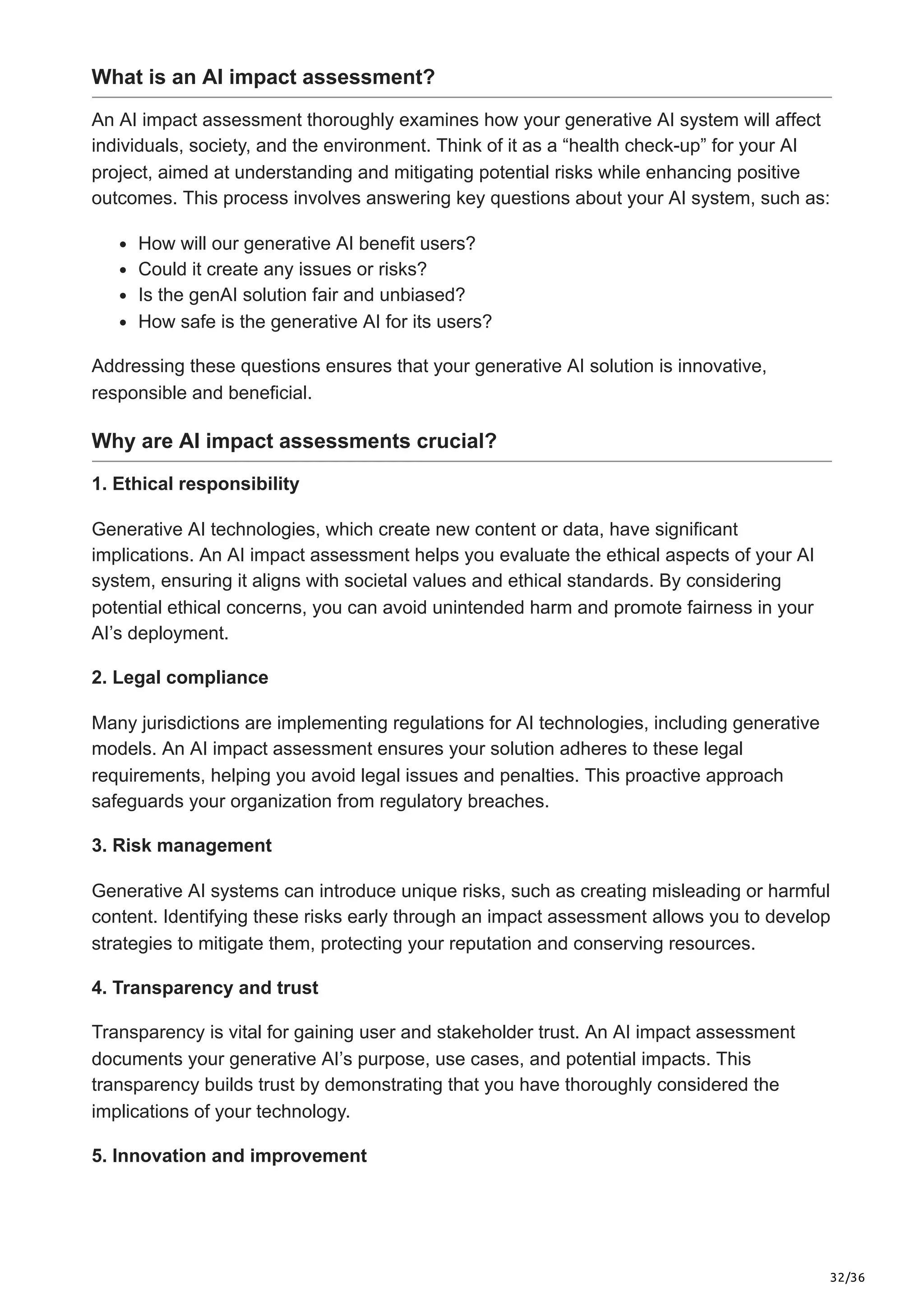 32/36
What is an AI impact assessment?
An AI impact assessment thoroughly examines how your generative AI system will affect
individuals, society, and the environment. Think of it as a “health check-up” for your AI
project, aimed at understanding and mitigating potential risks while enhancing positive
outcomes. This process involves answering key questions about your AI system, such as:
How will our generative AI benefit users?
Could it create any issues or risks?
Is the genAI solution fair and unbiased?
How safe is the generative AI for its users?
Addressing these questions ensures that your generative AI solution is innovative,
responsible and beneficial.
Why are AI impact assessments crucial?
1. Ethical responsibility
Generative AI technologies, which create new content or data, have significant
implications. An AI impact assessment helps you evaluate the ethical aspects of your AI
system, ensuring it aligns with societal values and ethical standards. By considering
potential ethical concerns, you can avoid unintended harm and promote fairness in your
AI’s deployment.
2. Legal compliance
Many jurisdictions are implementing regulations for AI technologies, including generative
models. An AI impact assessment ensures your solution adheres to these legal
requirements, helping you avoid legal issues and penalties. This proactive approach
safeguards your organization from regulatory breaches.
3. Risk management
Generative AI systems can introduce unique risks, such as creating misleading or harmful
content. Identifying these risks early through an impact assessment allows you to develop
strategies to mitigate them, protecting your reputation and conserving resources.
4. Transparency and trust
Transparency is vital for gaining user and stakeholder trust. An AI impact assessment
documents your generative AI’s purpose, use cases, and potential impacts. This
transparency builds trust by demonstrating that you have thoroughly considered the
implications of your technology.
5. Innovation and improvement
 