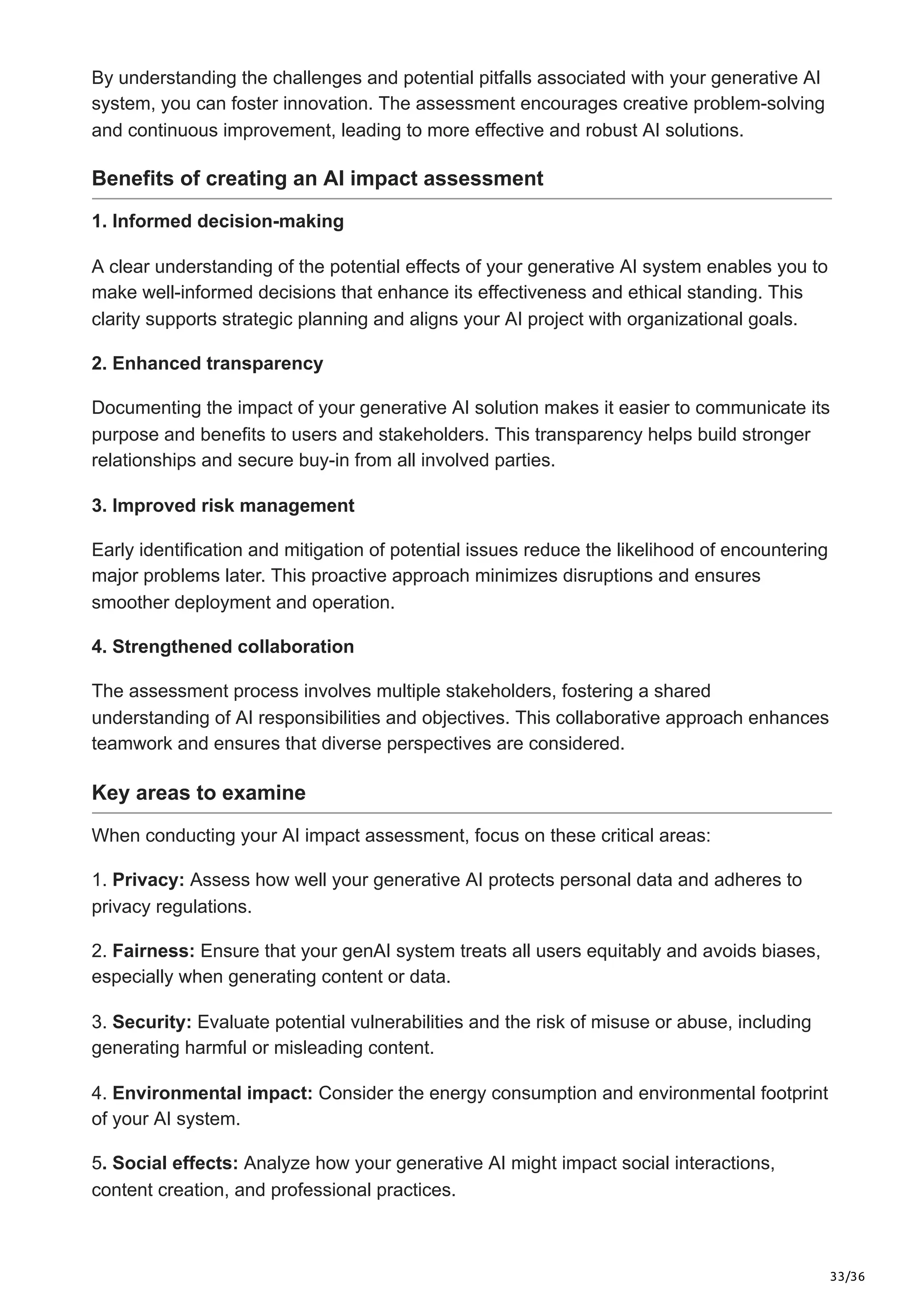 33/36
By understanding the challenges and potential pitfalls associated with your generative AI
system, you can foster innovation. The assessment encourages creative problem-solving
and continuous improvement, leading to more effective and robust AI solutions.
Benefits of creating an AI impact assessment
1. Informed decision-making
A clear understanding of the potential effects of your generative AI system enables you to
make well-informed decisions that enhance its effectiveness and ethical standing. This
clarity supports strategic planning and aligns your AI project with organizational goals.
2. Enhanced transparency
Documenting the impact of your generative AI solution makes it easier to communicate its
purpose and benefits to users and stakeholders. This transparency helps build stronger
relationships and secure buy-in from all involved parties.
3. Improved risk management
Early identification and mitigation of potential issues reduce the likelihood of encountering
major problems later. This proactive approach minimizes disruptions and ensures
smoother deployment and operation.
4. Strengthened collaboration
The assessment process involves multiple stakeholders, fostering a shared
understanding of AI responsibilities and objectives. This collaborative approach enhances
teamwork and ensures that diverse perspectives are considered.
Key areas to examine
When conducting your AI impact assessment, focus on these critical areas:
1. Privacy: Assess how well your generative AI protects personal data and adheres to
privacy regulations.
2. Fairness: Ensure that your genAI system treats all users equitably and avoids biases,
especially when generating content or data.
3. Security: Evaluate potential vulnerabilities and the risk of misuse or abuse, including
generating harmful or misleading content.
4. Environmental impact: Consider the energy consumption and environmental footprint
of your AI system.
5. Social effects: Analyze how your generative AI might impact social interactions,
content creation, and professional practices.
 
