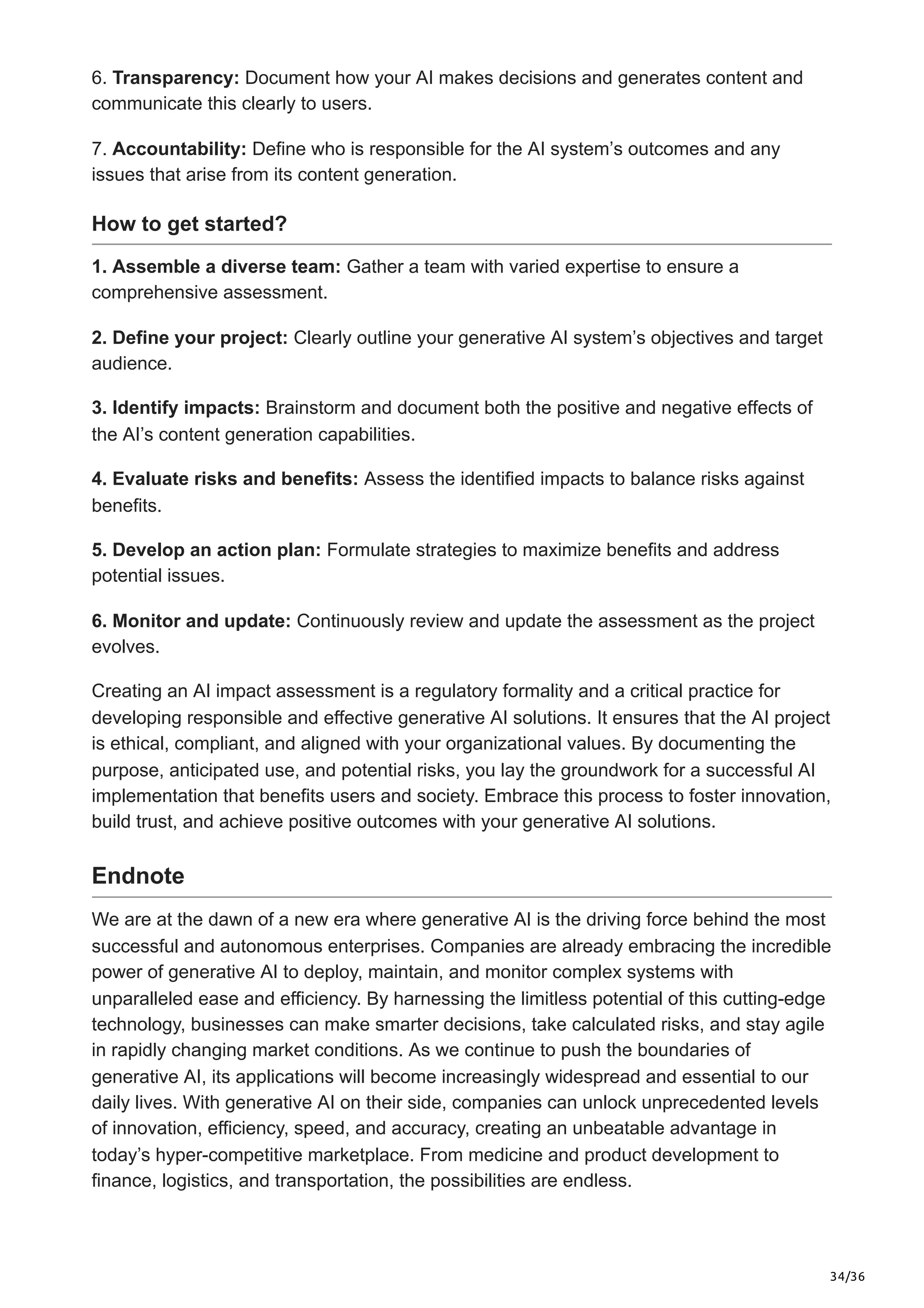 34/36
6. Transparency: Document how your AI makes decisions and generates content and
communicate this clearly to users.
7. Accountability: Define who is responsible for the AI system’s outcomes and any
issues that arise from its content generation.
How to get started?
1. Assemble a diverse team: Gather a team with varied expertise to ensure a
comprehensive assessment.
2. Define your project: Clearly outline your generative AI system’s objectives and target
audience.
3. Identify impacts: Brainstorm and document both the positive and negative effects of
the AI’s content generation capabilities.
4. Evaluate risks and benefits: Assess the identified impacts to balance risks against
benefits.
5. Develop an action plan: Formulate strategies to maximize benefits and address
potential issues.
6. Monitor and update: Continuously review and update the assessment as the project
evolves.
Creating an AI impact assessment is a regulatory formality and a critical practice for
developing responsible and effective generative AI solutions. It ensures that the AI project
is ethical, compliant, and aligned with your organizational values. By documenting the
purpose, anticipated use, and potential risks, you lay the groundwork for a successful AI
implementation that benefits users and society. Embrace this process to foster innovation,
build trust, and achieve positive outcomes with your generative AI solutions.
Endnote
We are at the dawn of a new era where generative AI is the driving force behind the most
successful and autonomous enterprises. Companies are already embracing the incredible
power of generative AI to deploy, maintain, and monitor complex systems with
unparalleled ease and efficiency. By harnessing the limitless potential of this cutting-edge
technology, businesses can make smarter decisions, take calculated risks, and stay agile
in rapidly changing market conditions. As we continue to push the boundaries of
generative AI, its applications will become increasingly widespread and essential to our
daily lives. With generative AI on their side, companies can unlock unprecedented levels
of innovation, efficiency, speed, and accuracy, creating an unbeatable advantage in
today’s hyper-competitive marketplace. From medicine and product development to
finance, logistics, and transportation, the possibilities are endless.
 