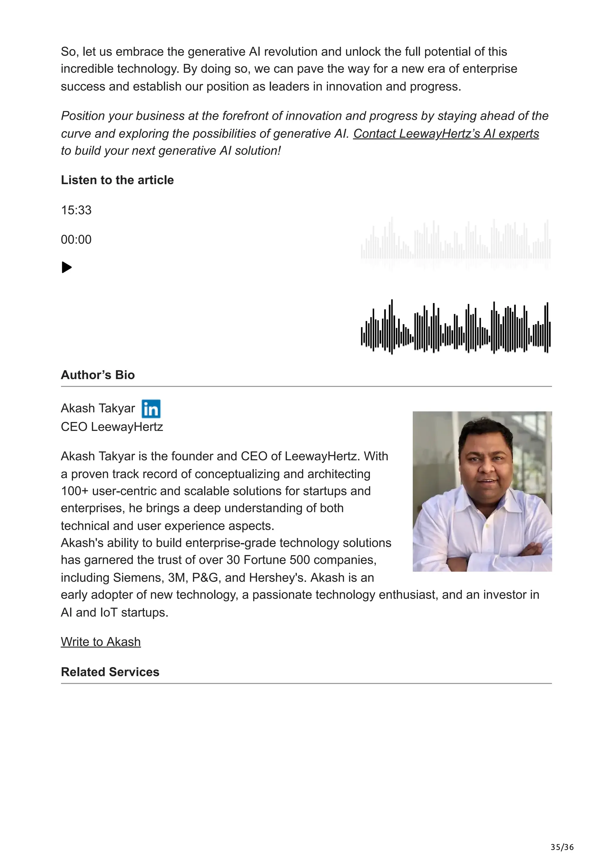 35/36
So, let us embrace the generative AI revolution and unlock the full potential of this
incredible technology. By doing so, we can pave the way for a new era of enterprise
success and establish our position as leaders in innovation and progress.
Position your business at the forefront of innovation and progress by staying ahead of the
curve and exploring the possibilities of generative AI. Contact LeewayHertz’s AI experts
to build your next generative AI solution!
Listen to the article
15:33
00:00
Author’s Bio
Akash Takyar
CEO LeewayHertz
Akash Takyar is the founder and CEO of LeewayHertz. With
a proven track record of conceptualizing and architecting
100+ user-centric and scalable solutions for startups and
enterprises, he brings a deep understanding of both
technical and user experience aspects.
Akash's ability to build enterprise-grade technology solutions
has garnered the trust of over 30 Fortune 500 companies,
including Siemens, 3M, P&G, and Hershey's. Akash is an
early adopter of new technology, a passionate technology enthusiast, and an investor in
AI and IoT startups.
Write to Akash
Related Services
 