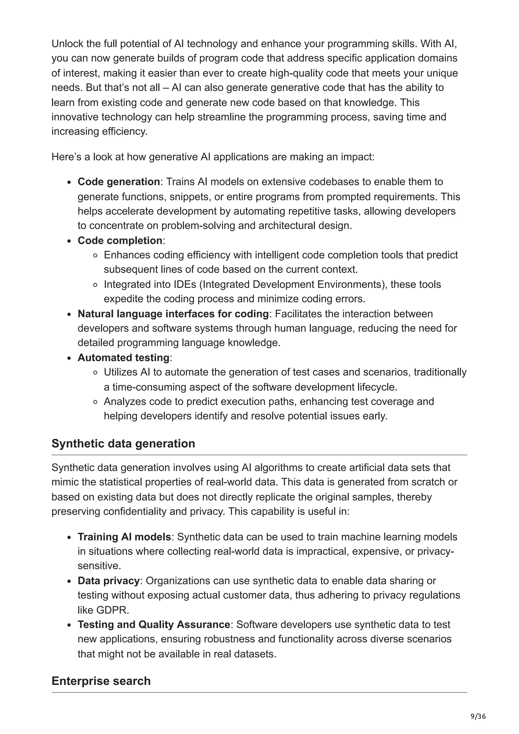 9/36
Unlock the full potential of AI technology and enhance your programming skills. With AI,
you can now generate builds of program code that address specific application domains
of interest, making it easier than ever to create high-quality code that meets your unique
needs. But that’s not all – AI can also generate generative code that has the ability to
learn from existing code and generate new code based on that knowledge. This
innovative technology can help streamline the programming process, saving time and
increasing efficiency.
Here’s a look at how generative AI applications are making an impact:
Code generation: Trains AI models on extensive codebases to enable them to
generate functions, snippets, or entire programs from prompted requirements. This
helps accelerate development by automating repetitive tasks, allowing developers
to concentrate on problem-solving and architectural design.
Code completion:
Enhances coding efficiency with intelligent code completion tools that predict
subsequent lines of code based on the current context.
Integrated into IDEs (Integrated Development Environments), these tools
expedite the coding process and minimize coding errors.
Natural language interfaces for coding: Facilitates the interaction between
developers and software systems through human language, reducing the need for
detailed programming language knowledge.
Automated testing:
Utilizes AI to automate the generation of test cases and scenarios, traditionally
a time-consuming aspect of the software development lifecycle.
Analyzes code to predict execution paths, enhancing test coverage and
helping developers identify and resolve potential issues early.
Synthetic data generation
Synthetic data generation involves using AI algorithms to create artificial data sets that
mimic the statistical properties of real-world data. This data is generated from scratch or
based on existing data but does not directly replicate the original samples, thereby
preserving confidentiality and privacy. This capability is useful in:
Training AI models: Synthetic data can be used to train machine learning models
in situations where collecting real-world data is impractical, expensive, or privacy-
sensitive.
Data privacy: Organizations can use synthetic data to enable data sharing or
testing without exposing actual customer data, thus adhering to privacy regulations
like GDPR.
Testing and Quality Assurance: Software developers use synthetic data to test
new applications, ensuring robustness and functionality across diverse scenarios
that might not be available in real datasets.
Enterprise search
 