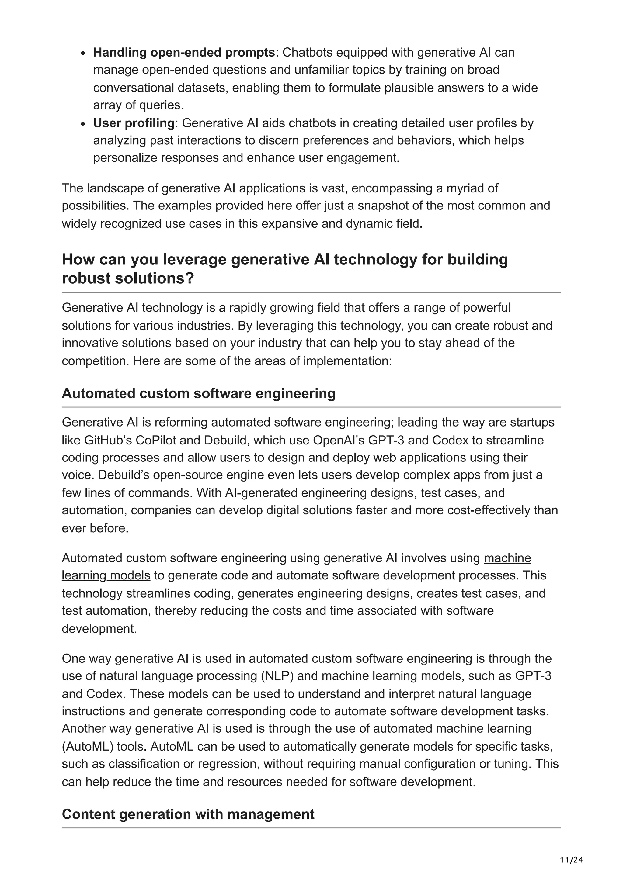 11/24 Handling open-ended prompts: Chatbots equipped with generative AI can manage open-ended questions and unfamiliar topics by training on broad conversational datasets, enabling them to formulate plausible answers to a wide array of queries. User profiling: Generative AI aids chatbots in creating detailed user profiles by analyzing past interactions to discern preferences and behaviors, which helps personalize responses and enhance user engagement. The landscape of generative AI applications is vast, encompassing a myriad of possibilities. The examples provided here offer just a snapshot of the most common and widely recognized use cases in this expansive and dynamic field. How can you leverage generative AI technology for building robust solutions? Generative AI technology is a rapidly growing field that offers a range of powerful solutions for various industries. By leveraging this technology, you can create robust and innovative solutions based on your industry that can help you to stay ahead of the competition. Here are some of the areas of implementation: Automated custom software engineering Generative AI is reforming automated software engineering; leading the way are startups like GitHub’s CoPilot and Debuild, which use OpenAI’s GPT-3 and Codex to streamline coding processes and allow users to design and deploy web applications using their voice. Debuild’s open-source engine even lets users develop complex apps from just a few lines of commands. With AI-generated engineering designs, test cases, and automation, companies can develop digital solutions faster and more cost-effectively than ever before. Automated custom software engineering using generative AI involves using machine learning models to generate code and automate software development processes. This technology streamlines coding, generates engineering designs, creates test cases, and test automation, thereby reducing the costs and time associated with software development. One way generative AI is used in automated custom software engineering is through the use of natural language processing (NLP) and machine learning models, such as GPT-3 and Codex. These models can be used to understand and interpret natural language instructions and generate corresponding code to automate software development tasks. Another way generative AI is used is through the use of automated machine learning (AutoML) tools. AutoML can be used to automatically generate models for specific tasks, such as classification or regression, without requiring manual configuration or tuning. This can help reduce the time and resources needed for software development. Content generation with management 