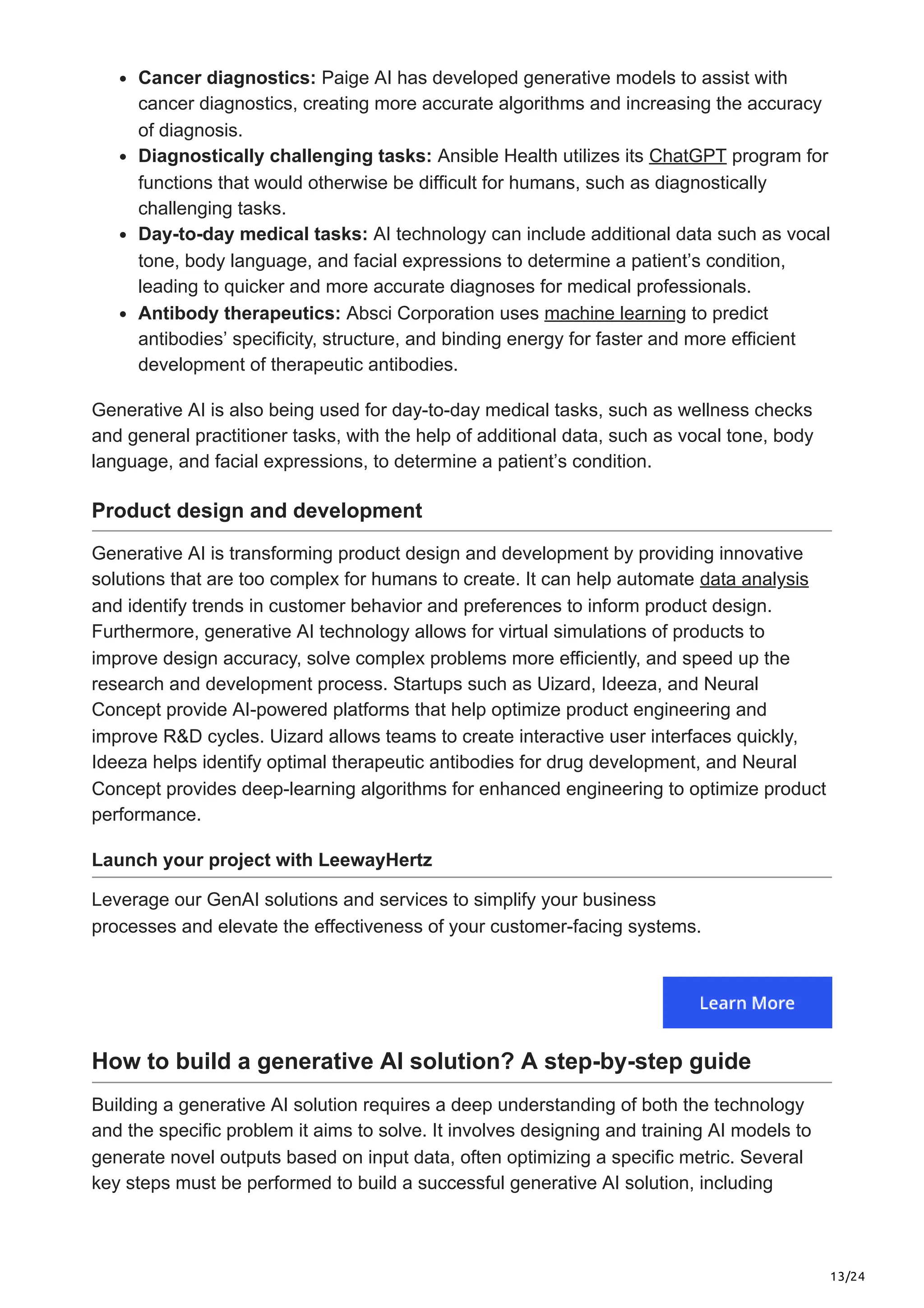 13/24 Cancer diagnostics: Paige AI has developed generative models to assist with cancer diagnostics, creating more accurate algorithms and increasing the accuracy of diagnosis. Diagnostically challenging tasks: Ansible Health utilizes its ChatGPT program for functions that would otherwise be difficult for humans, such as diagnostically challenging tasks. Day-to-day medical tasks: AI technology can include additional data such as vocal tone, body language, and facial expressions to determine a patient’s condition, leading to quicker and more accurate diagnoses for medical professionals. Antibody therapeutics: Absci Corporation uses machine learning to predict antibodies’ specificity, structure, and binding energy for faster and more efficient development of therapeutic antibodies. Generative AI is also being used for day-to-day medical tasks, such as wellness checks and general practitioner tasks, with the help of additional data, such as vocal tone, body language, and facial expressions, to determine a patient’s condition. Product design and development Generative AI is transforming product design and development by providing innovative solutions that are too complex for humans to create. It can help automate data analysis and identify trends in customer behavior and preferences to inform product design. Furthermore, generative AI technology allows for virtual simulations of products to improve design accuracy, solve complex problems more efficiently, and speed up the research and development process. Startups such as Uizard, Ideeza, and Neural Concept provide AI-powered platforms that help optimize product engineering and improve R&D cycles. Uizard allows teams to create interactive user interfaces quickly, Ideeza helps identify optimal therapeutic antibodies for drug development, and Neural Concept provides deep-learning algorithms for enhanced engineering to optimize product performance. Launch your project with LeewayHertz Leverage our GenAI solutions and services to simplify your business processes and elevate the effectiveness of your customer-facing systems. How to build a generative AI solution? A step-by-step guide Building a generative AI solution requires a deep understanding of both the technology and the specific problem it aims to solve. It involves designing and training AI models to generate novel outputs based on input data, often optimizing a specific metric. Several key steps must be performed to build a successful generative AI solution, including 