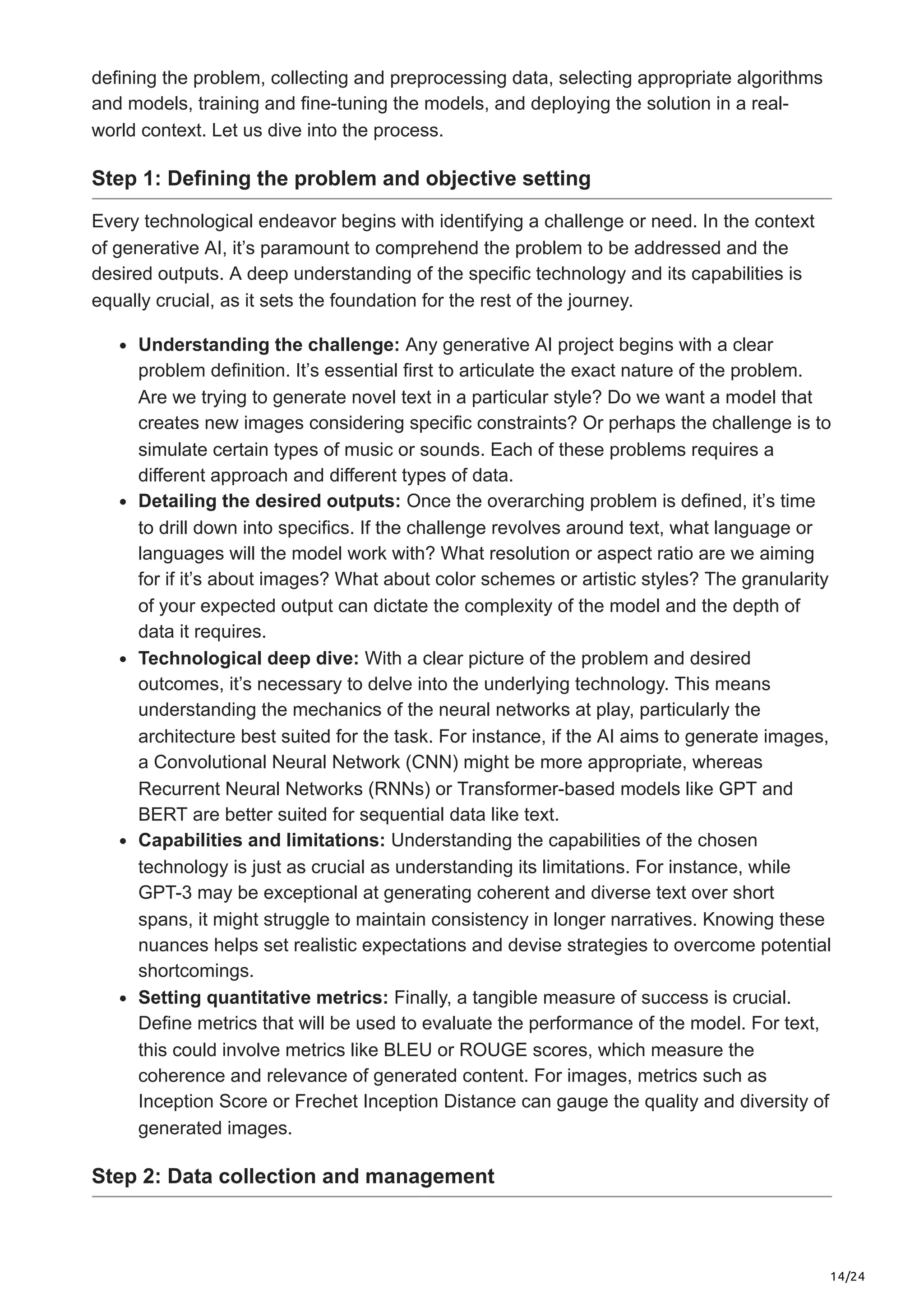 14/24 defining the problem, collecting and preprocessing data, selecting appropriate algorithms and models, training and fine-tuning the models, and deploying the solution in a real- world context. Let us dive into the process. Step 1: Defining the problem and objective setting Every technological endeavor begins with identifying a challenge or need. In the context of generative AI, it’s paramount to comprehend the problem to be addressed and the desired outputs. A deep understanding of the specific technology and its capabilities is equally crucial, as it sets the foundation for the rest of the journey. Understanding the challenge: Any generative AI project begins with a clear problem definition. It’s essential first to articulate the exact nature of the problem. Are we trying to generate novel text in a particular style? Do we want a model that creates new images considering specific constraints? Or perhaps the challenge is to simulate certain types of music or sounds. Each of these problems requires a different approach and different types of data. Detailing the desired outputs: Once the overarching problem is defined, it’s time to drill down into specifics. If the challenge revolves around text, what language or languages will the model work with? What resolution or aspect ratio are we aiming for if it’s about images? What about color schemes or artistic styles? The granularity of your expected output can dictate the complexity of the model and the depth of data it requires. Technological deep dive: With a clear picture of the problem and desired outcomes, it’s necessary to delve into the underlying technology. This means understanding the mechanics of the neural networks at play, particularly the architecture best suited for the task. For instance, if the AI aims to generate images, a Convolutional Neural Network (CNN) might be more appropriate, whereas Recurrent Neural Networks (RNNs) or Transformer-based models like GPT and BERT are better suited for sequential data like text. Capabilities and limitations: Understanding the capabilities of the chosen technology is just as crucial as understanding its limitations. For instance, while GPT-3 may be exceptional at generating coherent and diverse text over short spans, it might struggle to maintain consistency in longer narratives. Knowing these nuances helps set realistic expectations and devise strategies to overcome potential shortcomings. Setting quantitative metrics: Finally, a tangible measure of success is crucial. Define metrics that will be used to evaluate the performance of the model. For text, this could involve metrics like BLEU or ROUGE scores, which measure the coherence and relevance of generated content. For images, metrics such as Inception Score or Frechet Inception Distance can gauge the quality and diversity of generated images. Step 2: Data collection and management 