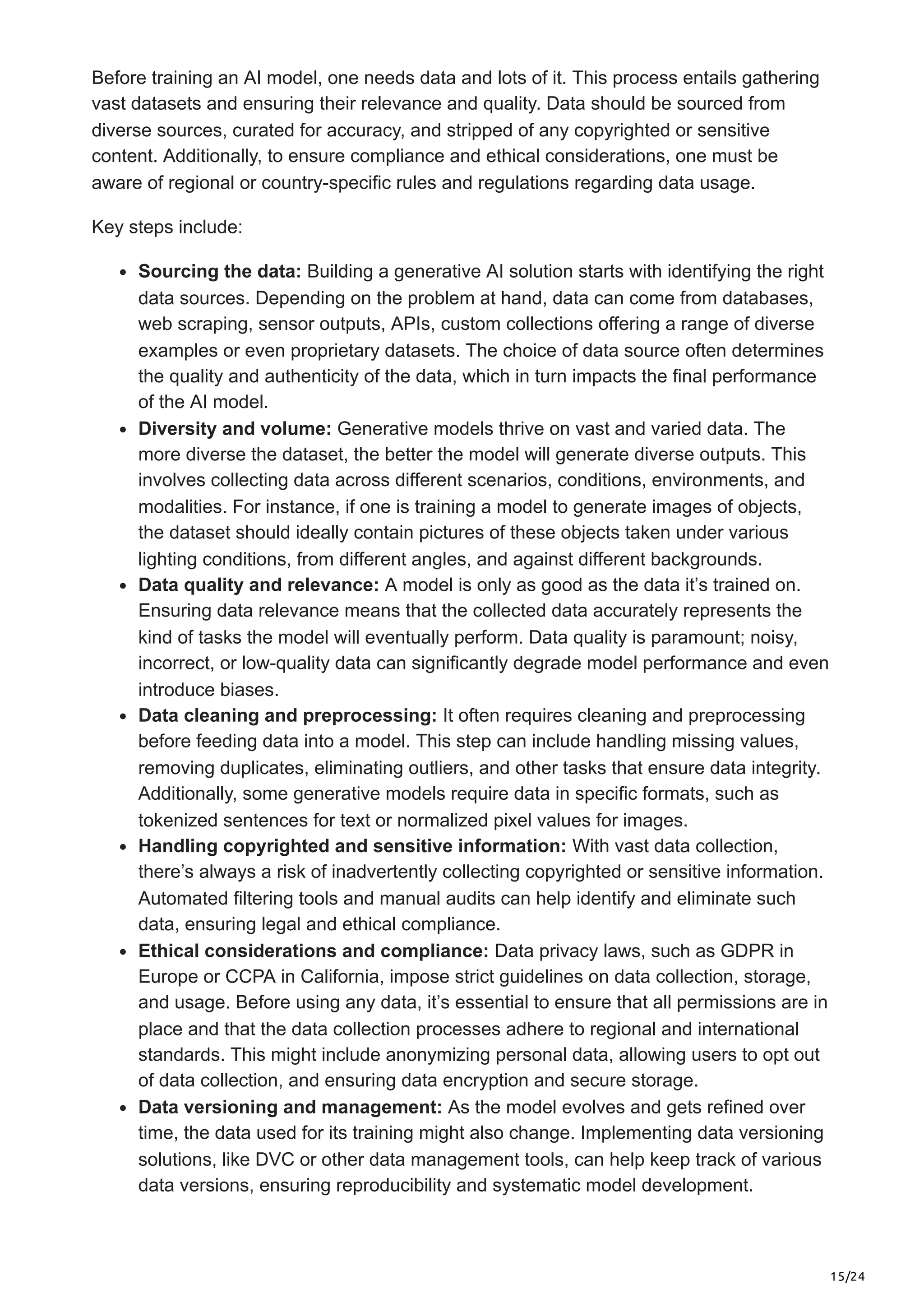 15/24 Before training an AI model, one needs data and lots of it. This process entails gathering vast datasets and ensuring their relevance and quality. Data should be sourced from diverse sources, curated for accuracy, and stripped of any copyrighted or sensitive content. Additionally, to ensure compliance and ethical considerations, one must be aware of regional or country-specific rules and regulations regarding data usage. Key steps include: Sourcing the data: Building a generative AI solution starts with identifying the right data sources. Depending on the problem at hand, data can come from databases, web scraping, sensor outputs, APIs, custom collections offering a range of diverse examples or even proprietary datasets. The choice of data source often determines the quality and authenticity of the data, which in turn impacts the final performance of the AI model. Diversity and volume: Generative models thrive on vast and varied data. The more diverse the dataset, the better the model will generate diverse outputs. This involves collecting data across different scenarios, conditions, environments, and modalities. For instance, if one is training a model to generate images of objects, the dataset should ideally contain pictures of these objects taken under various lighting conditions, from different angles, and against different backgrounds. Data quality and relevance: A model is only as good as the data it’s trained on. Ensuring data relevance means that the collected data accurately represents the kind of tasks the model will eventually perform. Data quality is paramount; noisy, incorrect, or low-quality data can significantly degrade model performance and even introduce biases. Data cleaning and preprocessing: It often requires cleaning and preprocessing before feeding data into a model. This step can include handling missing values, removing duplicates, eliminating outliers, and other tasks that ensure data integrity. Additionally, some generative models require data in specific formats, such as tokenized sentences for text or normalized pixel values for images. Handling copyrighted and sensitive information: With vast data collection, there’s always a risk of inadvertently collecting copyrighted or sensitive information. Automated filtering tools and manual audits can help identify and eliminate such data, ensuring legal and ethical compliance. Ethical considerations and compliance: Data privacy laws, such as GDPR in Europe or CCPA in California, impose strict guidelines on data collection, storage, and usage. Before using any data, it’s essential to ensure that all permissions are in place and that the data collection processes adhere to regional and international standards. This might include anonymizing personal data, allowing users to opt out of data collection, and ensuring data encryption and secure storage. Data versioning and management: As the model evolves and gets refined over time, the data used for its training might also change. Implementing data versioning solutions, like DVC or other data management tools, can help keep track of various data versions, ensuring reproducibility and systematic model development. 