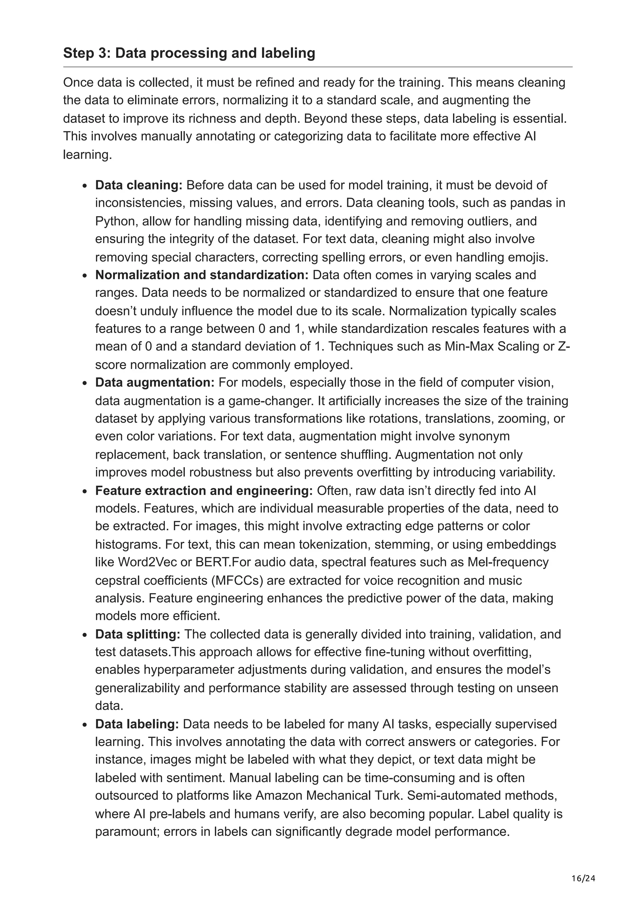 16/24 Step 3: Data processing and labeling Once data is collected, it must be refined and ready for the training. This means cleaning the data to eliminate errors, normalizing it to a standard scale, and augmenting the dataset to improve its richness and depth. Beyond these steps, data labeling is essential. This involves manually annotating or categorizing data to facilitate more effective AI learning. Data cleaning: Before data can be used for model training, it must be devoid of inconsistencies, missing values, and errors. Data cleaning tools, such as pandas in Python, allow for handling missing data, identifying and removing outliers, and ensuring the integrity of the dataset. For text data, cleaning might also involve removing special characters, correcting spelling errors, or even handling emojis. Normalization and standardization: Data often comes in varying scales and ranges. Data needs to be normalized or standardized to ensure that one feature doesn’t unduly influence the model due to its scale. Normalization typically scales features to a range between 0 and 1, while standardization rescales features with a mean of 0 and a standard deviation of 1. Techniques such as Min-Max Scaling or Z- score normalization are commonly employed. Data augmentation: For models, especially those in the field of computer vision, data augmentation is a game-changer. It artificially increases the size of the training dataset by applying various transformations like rotations, translations, zooming, or even color variations. For text data, augmentation might involve synonym replacement, back translation, or sentence shuffling. Augmentation not only improves model robustness but also prevents overfitting by introducing variability. Feature extraction and engineering: Often, raw data isn’t directly fed into AI models. Features, which are individual measurable properties of the data, need to be extracted. For images, this might involve extracting edge patterns or color histograms. For text, this can mean tokenization, stemming, or using embeddings like Word2Vec or BERT.For audio data, spectral features such as Mel-frequency cepstral coefficients (MFCCs) are extracted for voice recognition and music analysis. Feature engineering enhances the predictive power of the data, making models more efficient. Data splitting: The collected data is generally divided into training, validation, and test datasets.This approach allows for effective fine-tuning without overfitting, enables hyperparameter adjustments during validation, and ensures the model’s generalizability and performance stability are assessed through testing on unseen data. Data labeling: Data needs to be labeled for many AI tasks, especially supervised learning. This involves annotating the data with correct answers or categories. For instance, images might be labeled with what they depict, or text data might be labeled with sentiment. Manual labeling can be time-consuming and is often outsourced to platforms like Amazon Mechanical Turk. Semi-automated methods, where AI pre-labels and humans verify, are also becoming popular. Label quality is paramount; errors in labels can significantly degrade model performance. 
