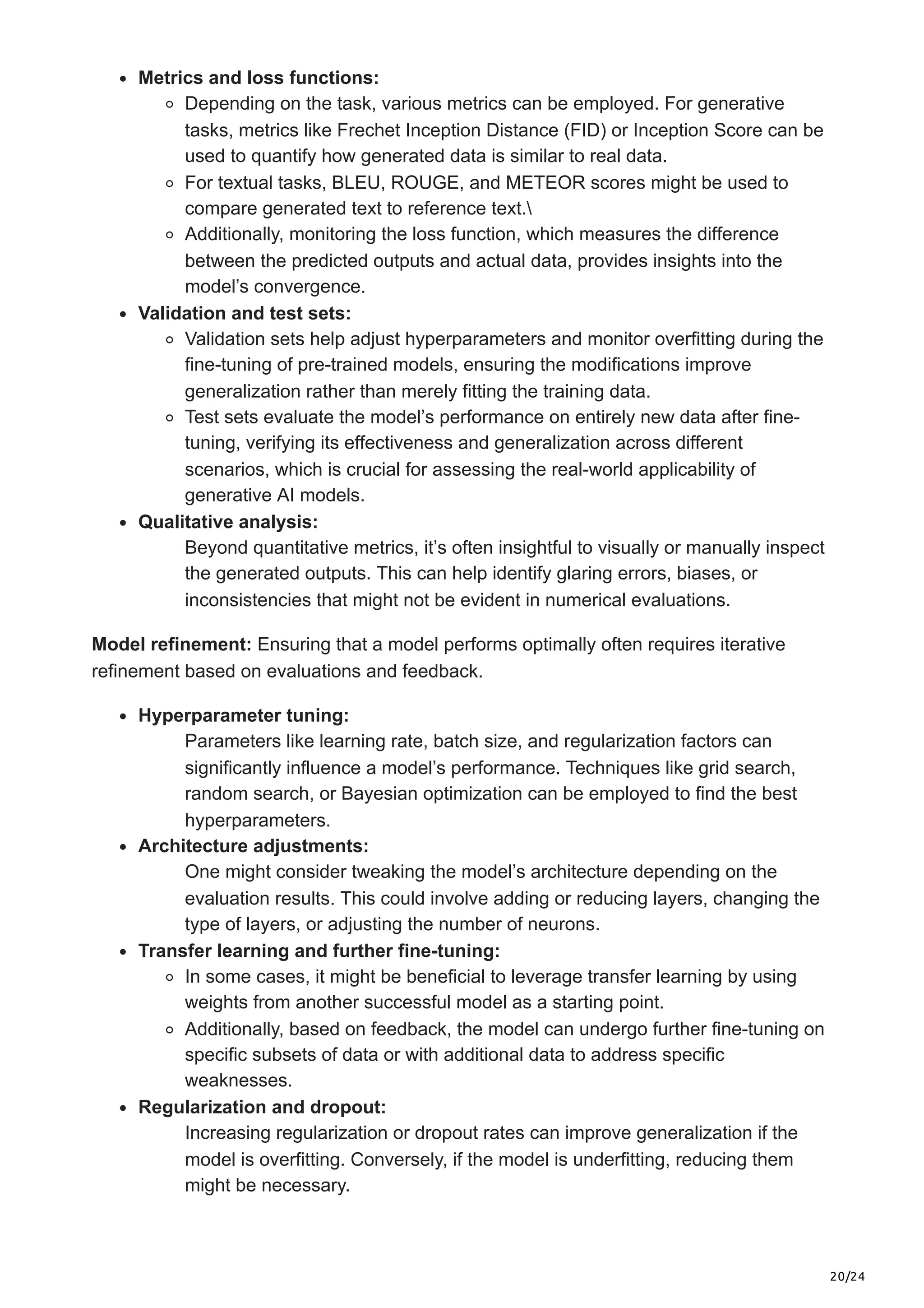 20/24 Metrics and loss functions: Depending on the task, various metrics can be employed. For generative tasks, metrics like Frechet Inception Distance (FID) or Inception Score can be used to quantify how generated data is similar to real data. For textual tasks, BLEU, ROUGE, and METEOR scores might be used to compare generated text to reference text. Additionally, monitoring the loss function, which measures the difference between the predicted outputs and actual data, provides insights into the model’s convergence. Validation and test sets: Validation sets help adjust hyperparameters and monitor overfitting during the fine-tuning of pre-trained models, ensuring the modifications improve generalization rather than merely fitting the training data. Test sets evaluate the model’s performance on entirely new data after fine- tuning, verifying its effectiveness and generalization across different scenarios, which is crucial for assessing the real-world applicability of generative AI models. Qualitative analysis: Beyond quantitative metrics, it’s often insightful to visually or manually inspect the generated outputs. This can help identify glaring errors, biases, or inconsistencies that might not be evident in numerical evaluations. Model refinement: Ensuring that a model performs optimally often requires iterative refinement based on evaluations and feedback. Hyperparameter tuning: Parameters like learning rate, batch size, and regularization factors can significantly influence a model’s performance. Techniques like grid search, random search, or Bayesian optimization can be employed to find the best hyperparameters. Architecture adjustments: One might consider tweaking the model’s architecture depending on the evaluation results. This could involve adding or reducing layers, changing the type of layers, or adjusting the number of neurons. Transfer learning and further fine-tuning: In some cases, it might be beneficial to leverage transfer learning by using weights from another successful model as a starting point. Additionally, based on feedback, the model can undergo further fine-tuning on specific subsets of data or with additional data to address specific weaknesses. Regularization and dropout: Increasing regularization or dropout rates can improve generalization if the model is overfitting. Conversely, if the model is underfitting, reducing them might be necessary. 