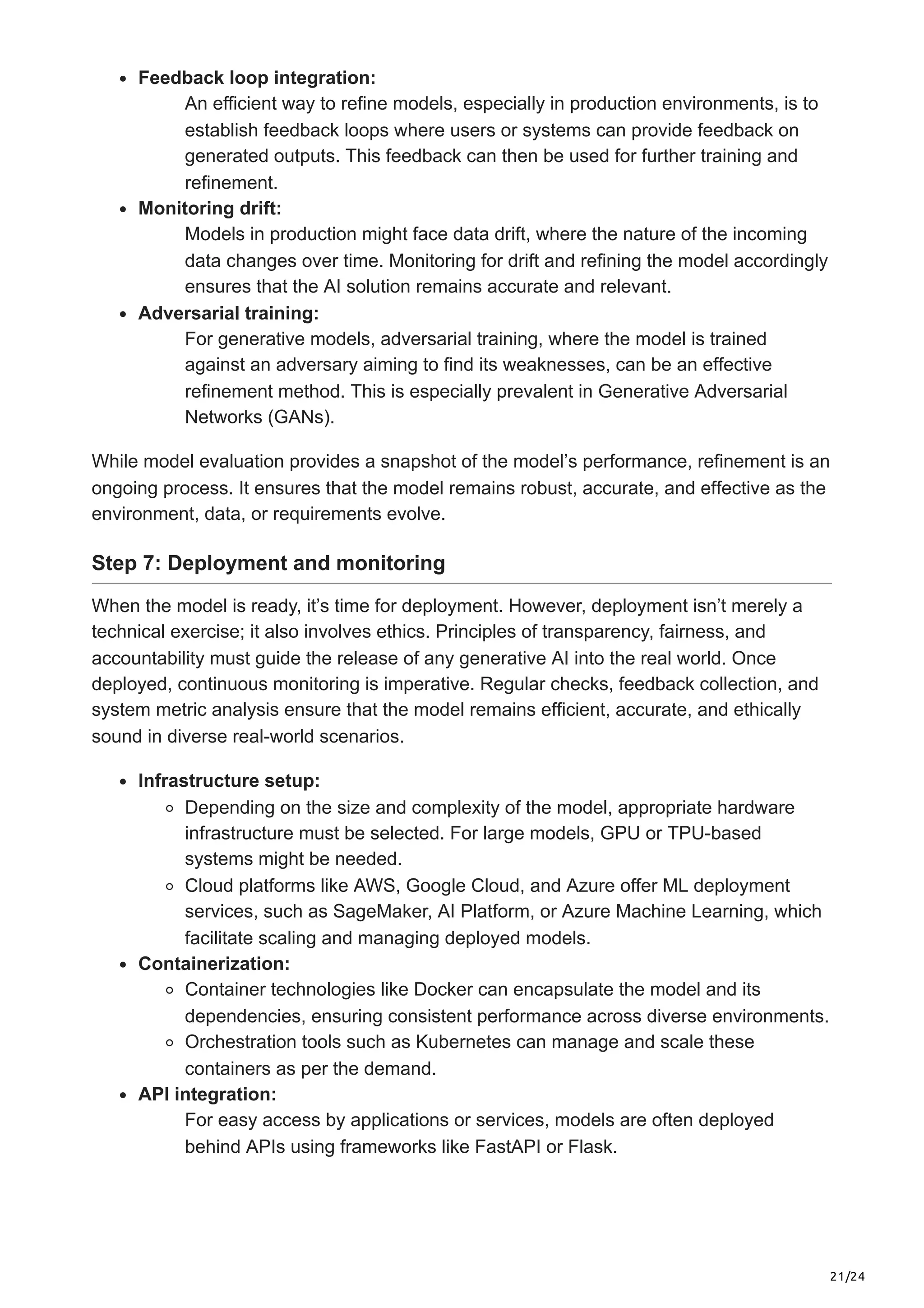 21/24 Feedback loop integration: An efficient way to refine models, especially in production environments, is to establish feedback loops where users or systems can provide feedback on generated outputs. This feedback can then be used for further training and refinement. Monitoring drift: Models in production might face data drift, where the nature of the incoming data changes over time. Monitoring for drift and refining the model accordingly ensures that the AI solution remains accurate and relevant. Adversarial training: For generative models, adversarial training, where the model is trained against an adversary aiming to find its weaknesses, can be an effective refinement method. This is especially prevalent in Generative Adversarial Networks (GANs). While model evaluation provides a snapshot of the model’s performance, refinement is an ongoing process. It ensures that the model remains robust, accurate, and effective as the environment, data, or requirements evolve. Step 7: Deployment and monitoring When the model is ready, it’s time for deployment. However, deployment isn’t merely a technical exercise; it also involves ethics. Principles of transparency, fairness, and accountability must guide the release of any generative AI into the real world. Once deployed, continuous monitoring is imperative. Regular checks, feedback collection, and system metric analysis ensure that the model remains efficient, accurate, and ethically sound in diverse real-world scenarios. Infrastructure setup: Depending on the size and complexity of the model, appropriate hardware infrastructure must be selected. For large models, GPU or TPU-based systems might be needed. Cloud platforms like AWS, Google Cloud, and Azure offer ML deployment services, such as SageMaker, AI Platform, or Azure Machine Learning, which facilitate scaling and managing deployed models. Containerization: Container technologies like Docker can encapsulate the model and its dependencies, ensuring consistent performance across diverse environments. Orchestration tools such as Kubernetes can manage and scale these containers as per the demand. API integration: For easy access by applications or services, models are often deployed behind APIs using frameworks like FastAPI or Flask. 