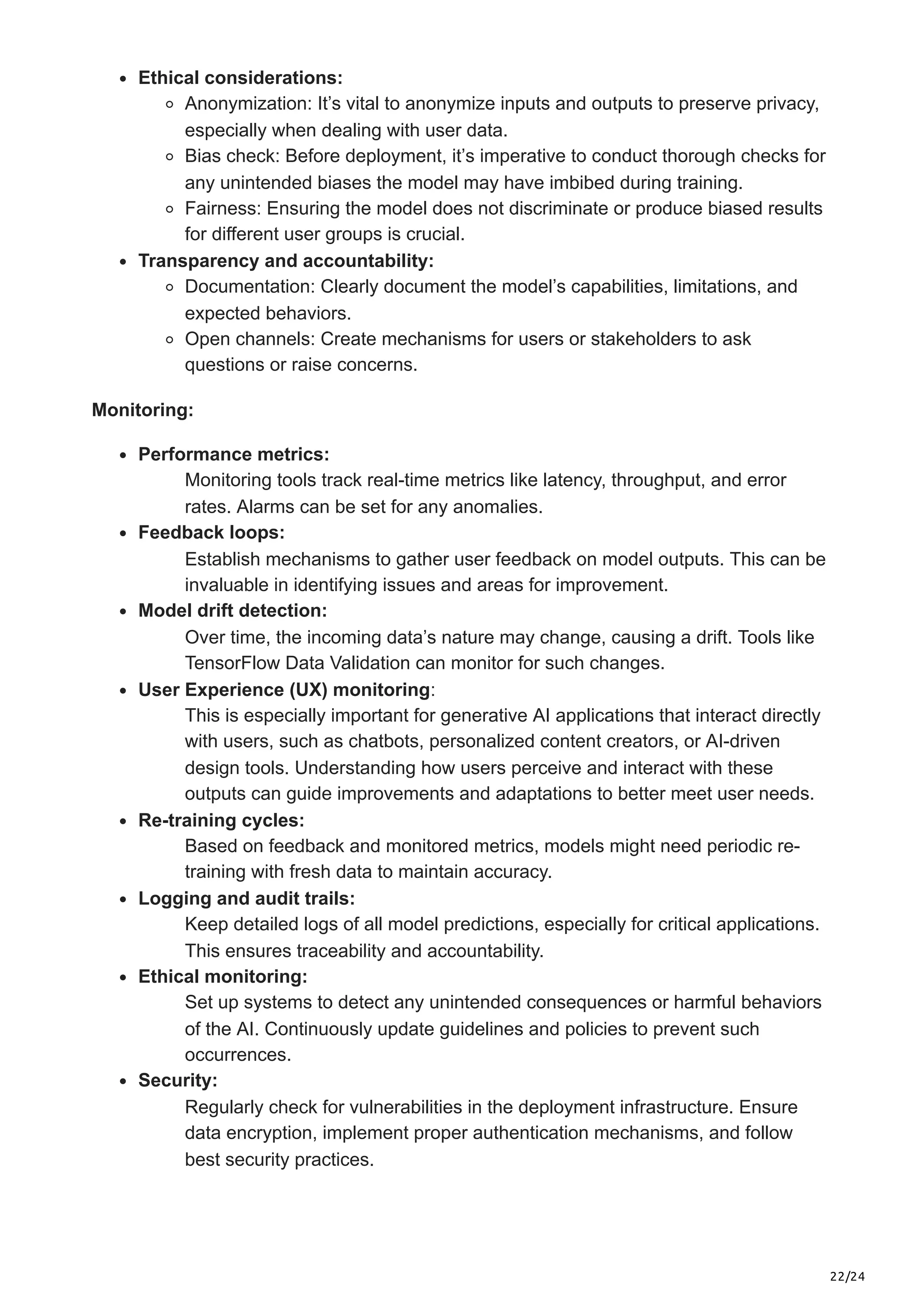 22/24 Ethical considerations: Anonymization: It’s vital to anonymize inputs and outputs to preserve privacy, especially when dealing with user data. Bias check: Before deployment, it’s imperative to conduct thorough checks for any unintended biases the model may have imbibed during training. Fairness: Ensuring the model does not discriminate or produce biased results for different user groups is crucial. Transparency and accountability: Documentation: Clearly document the model’s capabilities, limitations, and expected behaviors. Open channels: Create mechanisms for users or stakeholders to ask questions or raise concerns. Monitoring: Performance metrics: Monitoring tools track real-time metrics like latency, throughput, and error rates. Alarms can be set for any anomalies. Feedback loops: Establish mechanisms to gather user feedback on model outputs. This can be invaluable in identifying issues and areas for improvement. Model drift detection: Over time, the incoming data’s nature may change, causing a drift. Tools like TensorFlow Data Validation can monitor for such changes. User Experience (UX) monitoring: This is especially important for generative AI applications that interact directly with users, such as chatbots, personalized content creators, or AI-driven design tools. Understanding how users perceive and interact with these outputs can guide improvements and adaptations to better meet user needs. Re-training cycles: Based on feedback and monitored metrics, models might need periodic re- training with fresh data to maintain accuracy. Logging and audit trails: Keep detailed logs of all model predictions, especially for critical applications. This ensures traceability and accountability. Ethical monitoring: Set up systems to detect any unintended consequences or harmful behaviors of the AI. Continuously update guidelines and policies to prevent such occurrences. Security: Regularly check for vulnerabilities in the deployment infrastructure. Ensure data encryption, implement proper authentication mechanisms, and follow best security practices. 