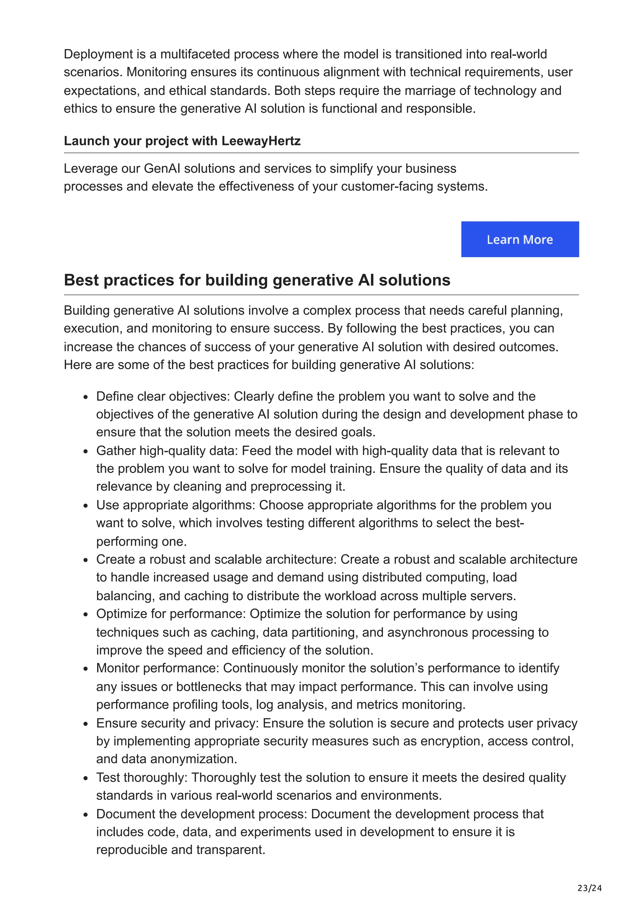 23/24 Deployment is a multifaceted process where the model is transitioned into real-world scenarios. Monitoring ensures its continuous alignment with technical requirements, user expectations, and ethical standards. Both steps require the marriage of technology and ethics to ensure the generative AI solution is functional and responsible. Launch your project with LeewayHertz Leverage our GenAI solutions and services to simplify your business processes and elevate the effectiveness of your customer-facing systems. Best practices for building generative AI solutions Building generative AI solutions involve a complex process that needs careful planning, execution, and monitoring to ensure success. By following the best practices, you can increase the chances of success of your generative AI solution with desired outcomes. Here are some of the best practices for building generative AI solutions: Define clear objectives: Clearly define the problem you want to solve and the objectives of the generative AI solution during the design and development phase to ensure that the solution meets the desired goals. Gather high-quality data: Feed the model with high-quality data that is relevant to the problem you want to solve for model training. Ensure the quality of data and its relevance by cleaning and preprocessing it. Use appropriate algorithms: Choose appropriate algorithms for the problem you want to solve, which involves testing different algorithms to select the best- performing one. Create a robust and scalable architecture: Create a robust and scalable architecture to handle increased usage and demand using distributed computing, load balancing, and caching to distribute the workload across multiple servers. Optimize for performance: Optimize the solution for performance by using techniques such as caching, data partitioning, and asynchronous processing to improve the speed and efficiency of the solution. Monitor performance: Continuously monitor the solution’s performance to identify any issues or bottlenecks that may impact performance. This can involve using performance profiling tools, log analysis, and metrics monitoring. Ensure security and privacy: Ensure the solution is secure and protects user privacy by implementing appropriate security measures such as encryption, access control, and data anonymization. Test thoroughly: Thoroughly test the solution to ensure it meets the desired quality standards in various real-world scenarios and environments. Document the development process: Document the development process that includes code, data, and experiments used in development to ensure it is reproducible and transparent. 