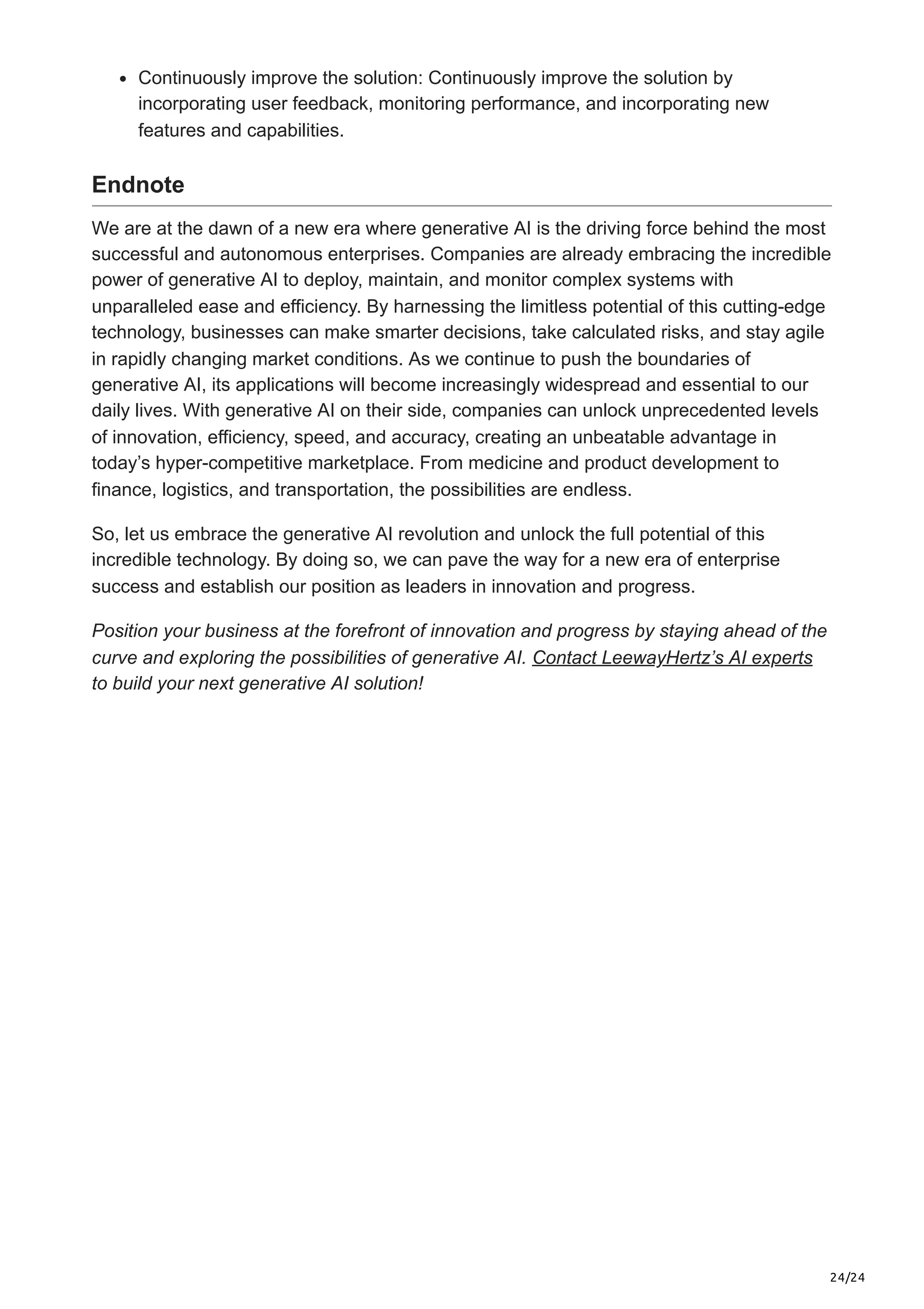 24/24 Continuously improve the solution: Continuously improve the solution by incorporating user feedback, monitoring performance, and incorporating new features and capabilities. Endnote We are at the dawn of a new era where generative AI is the driving force behind the most successful and autonomous enterprises. Companies are already embracing the incredible power of generative AI to deploy, maintain, and monitor complex systems with unparalleled ease and efficiency. By harnessing the limitless potential of this cutting-edge technology, businesses can make smarter decisions, take calculated risks, and stay agile in rapidly changing market conditions. As we continue to push the boundaries of generative AI, its applications will become increasingly widespread and essential to our daily lives. With generative AI on their side, companies can unlock unprecedented levels of innovation, efficiency, speed, and accuracy, creating an unbeatable advantage in today’s hyper-competitive marketplace. From medicine and product development to finance, logistics, and transportation, the possibilities are endless. So, let us embrace the generative AI revolution and unlock the full potential of this incredible technology. By doing so, we can pave the way for a new era of enterprise success and establish our position as leaders in innovation and progress. Position your business at the forefront of innovation and progress by staying ahead of the curve and exploring the possibilities of generative AI. Contact LeewayHertz’s AI experts to build your next generative AI solution! 
