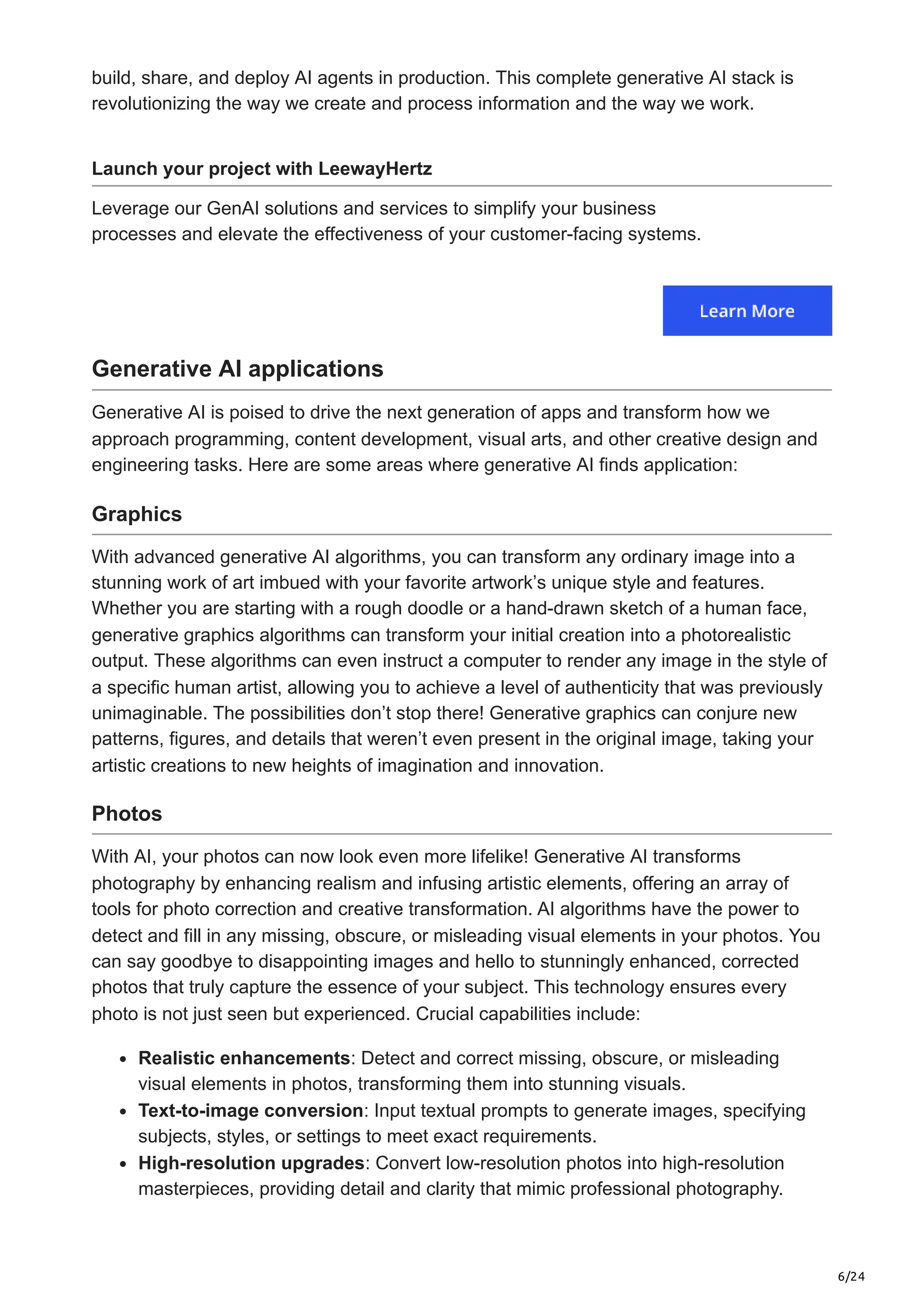 6/24 build, share, and deploy AI agents in production. This complete generative AI stack is revolutionizing the way we create and process information and the way we work. Launch your project with LeewayHertz Leverage our GenAI solutions and services to simplify your business processes and elevate the effectiveness of your customer-facing systems. Generative AI applications Generative AI is poised to drive the next generation of apps and transform how we approach programming, content development, visual arts, and other creative design and engineering tasks. Here are some areas where generative AI finds application: Graphics With advanced generative AI algorithms, you can transform any ordinary image into a stunning work of art imbued with your favorite artwork’s unique style and features. Whether you are starting with a rough doodle or a hand-drawn sketch of a human face, generative graphics algorithms can transform your initial creation into a photorealistic output. These algorithms can even instruct a computer to render any image in the style of a specific human artist, allowing you to achieve a level of authenticity that was previously unimaginable. The possibilities don’t stop there! Generative graphics can conjure new patterns, figures, and details that weren’t even present in the original image, taking your artistic creations to new heights of imagination and innovation. Photos With AI, your photos can now look even more lifelike! Generative AI transforms photography by enhancing realism and infusing artistic elements, offering an array of tools for photo correction and creative transformation. AI algorithms have the power to detect and fill in any missing, obscure, or misleading visual elements in your photos. You can say goodbye to disappointing images and hello to stunningly enhanced, corrected photos that truly capture the essence of your subject. This technology ensures every photo is not just seen but experienced. Crucial capabilities include: Realistic enhancements: Detect and correct missing, obscure, or misleading visual elements in photos, transforming them into stunning visuals. Text-to-image conversion: Input textual prompts to generate images, specifying subjects, styles, or settings to meet exact requirements. High-resolution upgrades: Convert low-resolution photos into high-resolution masterpieces, providing detail and clarity that mimic professional photography. 