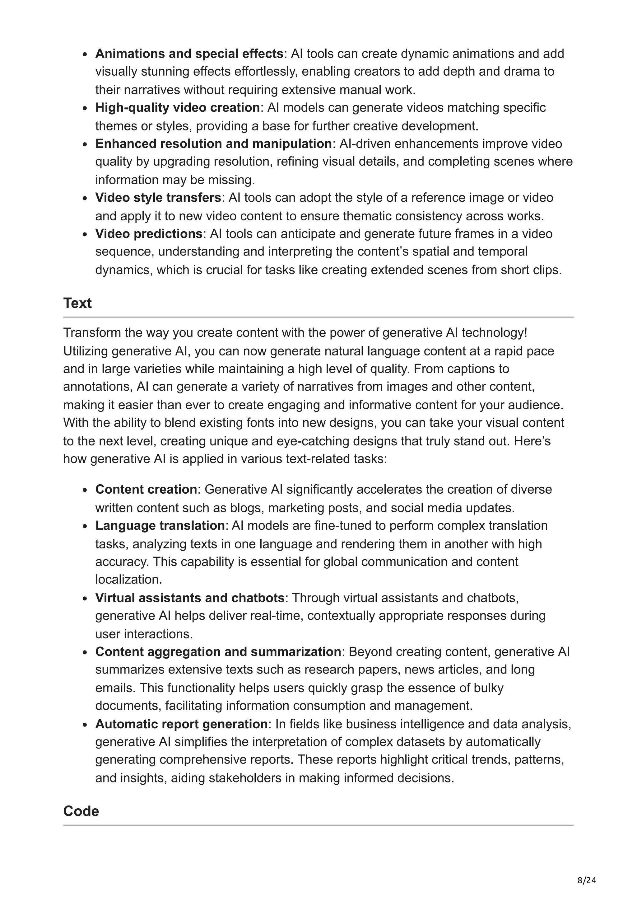 8/24 Animations and special effects: AI tools can create dynamic animations and add visually stunning effects effortlessly, enabling creators to add depth and drama to their narratives without requiring extensive manual work. High-quality video creation: AI models can generate videos matching specific themes or styles, providing a base for further creative development. Enhanced resolution and manipulation: AI-driven enhancements improve video quality by upgrading resolution, refining visual details, and completing scenes where information may be missing. Video style transfers: AI tools can adopt the style of a reference image or video and apply it to new video content to ensure thematic consistency across works. Video predictions: AI tools can anticipate and generate future frames in a video sequence, understanding and interpreting the content’s spatial and temporal dynamics, which is crucial for tasks like creating extended scenes from short clips. Text Transform the way you create content with the power of generative AI technology! Utilizing generative AI, you can now generate natural language content at a rapid pace and in large varieties while maintaining a high level of quality. From captions to annotations, AI can generate a variety of narratives from images and other content, making it easier than ever to create engaging and informative content for your audience. With the ability to blend existing fonts into new designs, you can take your visual content to the next level, creating unique and eye-catching designs that truly stand out. Here’s how generative AI is applied in various text-related tasks: Content creation: Generative AI significantly accelerates the creation of diverse written content such as blogs, marketing posts, and social media updates. Language translation: AI models are fine-tuned to perform complex translation tasks, analyzing texts in one language and rendering them in another with high accuracy. This capability is essential for global communication and content localization. Virtual assistants and chatbots: Through virtual assistants and chatbots, generative AI helps deliver real-time, contextually appropriate responses during user interactions. Content aggregation and summarization: Beyond creating content, generative AI summarizes extensive texts such as research papers, news articles, and long emails. This functionality helps users quickly grasp the essence of bulky documents, facilitating information consumption and management. Automatic report generation: In fields like business intelligence and data analysis, generative AI simplifies the interpretation of complex datasets by automatically generating comprehensive reports. These reports highlight critical trends, patterns, and insights, aiding stakeholders in making informed decisions. Code 