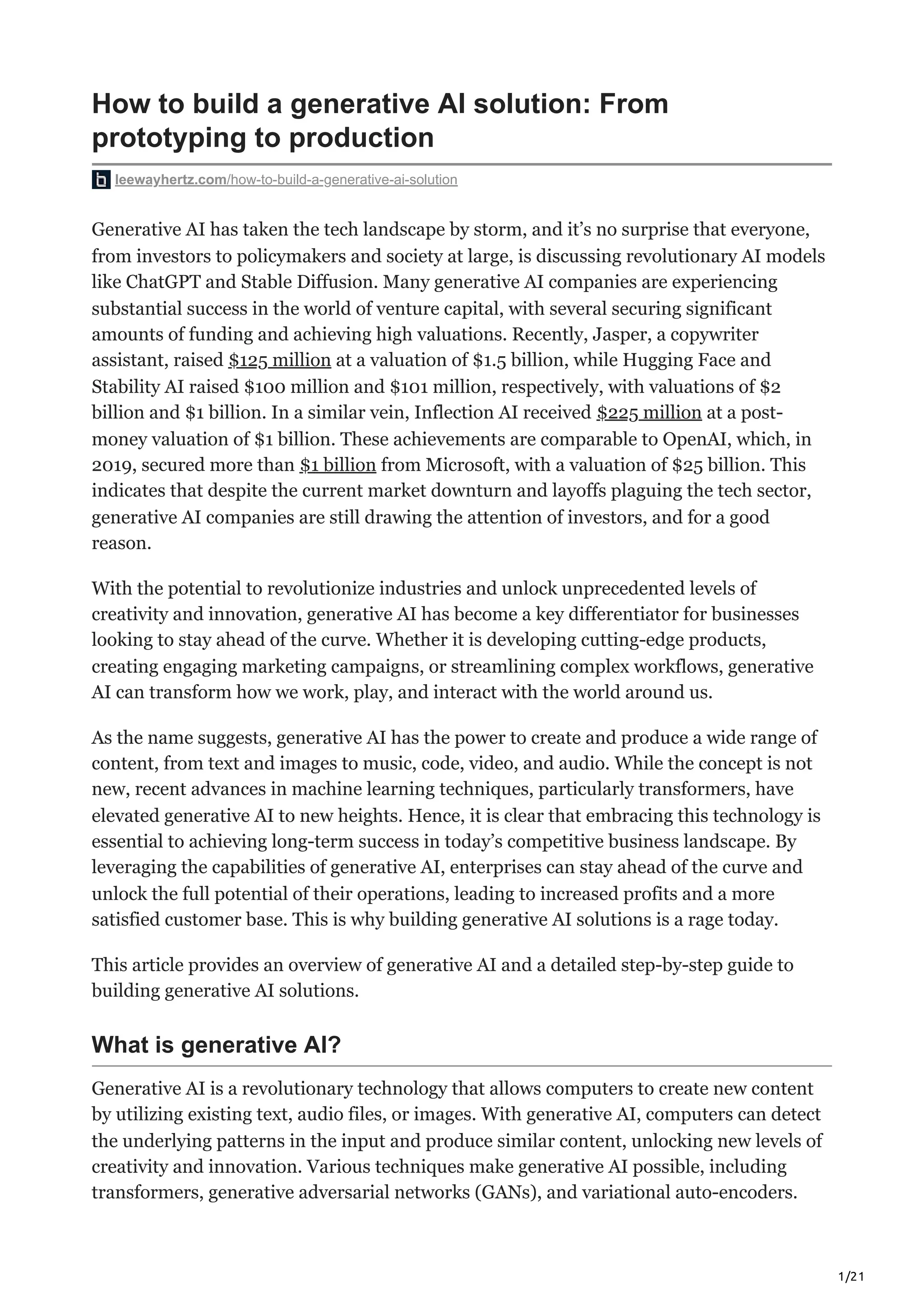 1/21
How to build a generative AI solution: From
prototyping to production
leewayhertz.com/how-to-build-a-generative-ai-solution
Generative AI has taken the tech landscape by storm, and it’s no surprise that everyone,
from investors to policymakers and society at large, is discussing revolutionary AI models
like ChatGPT and Stable Diffusion. Many generative AI companies are experiencing
substantial success in the world of venture capital, with several securing significant
amounts of funding and achieving high valuations. Recently, Jasper, a copywriter
assistant, raised $125 million at a valuation of $1.5 billion, while Hugging Face and
Stability AI raised $100 million and $101 million, respectively, with valuations of $2
billion and $1 billion. In a similar vein, Inflection AI received $225 million at a post-
money valuation of $1 billion. These achievements are comparable to OpenAI, which, in
2019, secured more than $1 billion from Microsoft, with a valuation of $25 billion. This
indicates that despite the current market downturn and layoffs plaguing the tech sector,
generative AI companies are still drawing the attention of investors, and for a good
reason.
With the potential to revolutionize industries and unlock unprecedented levels of
creativity and innovation, generative AI has become a key differentiator for businesses
looking to stay ahead of the curve. Whether it is developing cutting-edge products,
creating engaging marketing campaigns, or streamlining complex workflows, generative
AI can transform how we work, play, and interact with the world around us.
As the name suggests, generative AI has the power to create and produce a wide range of
content, from text and images to music, code, video, and audio. While the concept is not
new, recent advances in machine learning techniques, particularly transformers, have
elevated generative AI to new heights. Hence, it is clear that embracing this technology is
essential to achieving long-term success in today’s competitive business landscape. By
leveraging the capabilities of generative AI, enterprises can stay ahead of the curve and
unlock the full potential of their operations, leading to increased profits and a more
satisfied customer base. This is why building generative AI solutions is a rage today.
This article provides an overview of generative AI and a detailed step-by-step guide to
building generative AI solutions.
What is generative AI?
Generative AI is a revolutionary technology that allows computers to create new content
by utilizing existing text, audio files, or images. With generative AI, computers can detect
the underlying patterns in the input and produce similar content, unlocking new levels of
creativity and innovation. Various techniques make generative AI possible, including
transformers, generative adversarial networks (GANs), and variational auto-encoders.
 