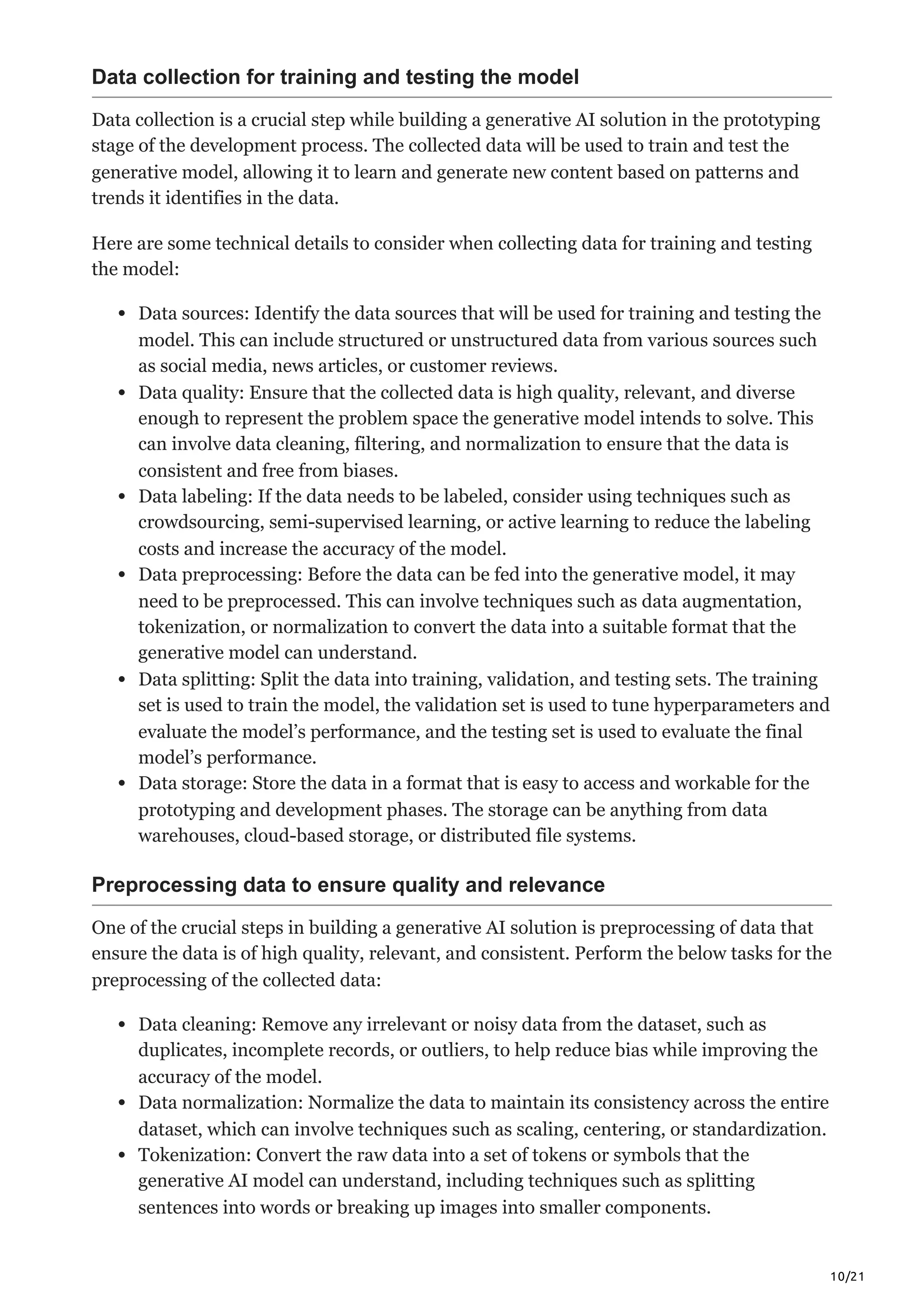 10/21
Data collection for training and testing the model
Data collection is a crucial step while building a generative AI solution in the prototyping
stage of the development process. The collected data will be used to train and test the
generative model, allowing it to learn and generate new content based on patterns and
trends it identifies in the data.
Here are some technical details to consider when collecting data for training and testing
the model:
Data sources: Identify the data sources that will be used for training and testing the
model. This can include structured or unstructured data from various sources such
as social media, news articles, or customer reviews.
Data quality: Ensure that the collected data is high quality, relevant, and diverse
enough to represent the problem space the generative model intends to solve. This
can involve data cleaning, filtering, and normalization to ensure that the data is
consistent and free from biases.
Data labeling: If the data needs to be labeled, consider using techniques such as
crowdsourcing, semi-supervised learning, or active learning to reduce the labeling
costs and increase the accuracy of the model.
Data preprocessing: Before the data can be fed into the generative model, it may
need to be preprocessed. This can involve techniques such as data augmentation,
tokenization, or normalization to convert the data into a suitable format that the
generative model can understand.
Data splitting: Split the data into training, validation, and testing sets. The training
set is used to train the model, the validation set is used to tune hyperparameters and
evaluate the model’s performance, and the testing set is used to evaluate the final
model’s performance.
Data storage: Store the data in a format that is easy to access and workable for the
prototyping and development phases. The storage can be anything from data
warehouses, cloud-based storage, or distributed file systems.
Preprocessing data to ensure quality and relevance
One of the crucial steps in building a generative AI solution is preprocessing of data that
ensure the data is of high quality, relevant, and consistent. Perform the below tasks for the
preprocessing of the collected data:
Data cleaning: Remove any irrelevant or noisy data from the dataset, such as
duplicates, incomplete records, or outliers, to help reduce bias while improving the
accuracy of the model.
Data normalization: Normalize the data to maintain its consistency across the entire
dataset, which can involve techniques such as scaling, centering, or standardization.
Tokenization: Convert the raw data into a set of tokens or symbols that the
generative AI model can understand, including techniques such as splitting
sentences into words or breaking up images into smaller components.
 