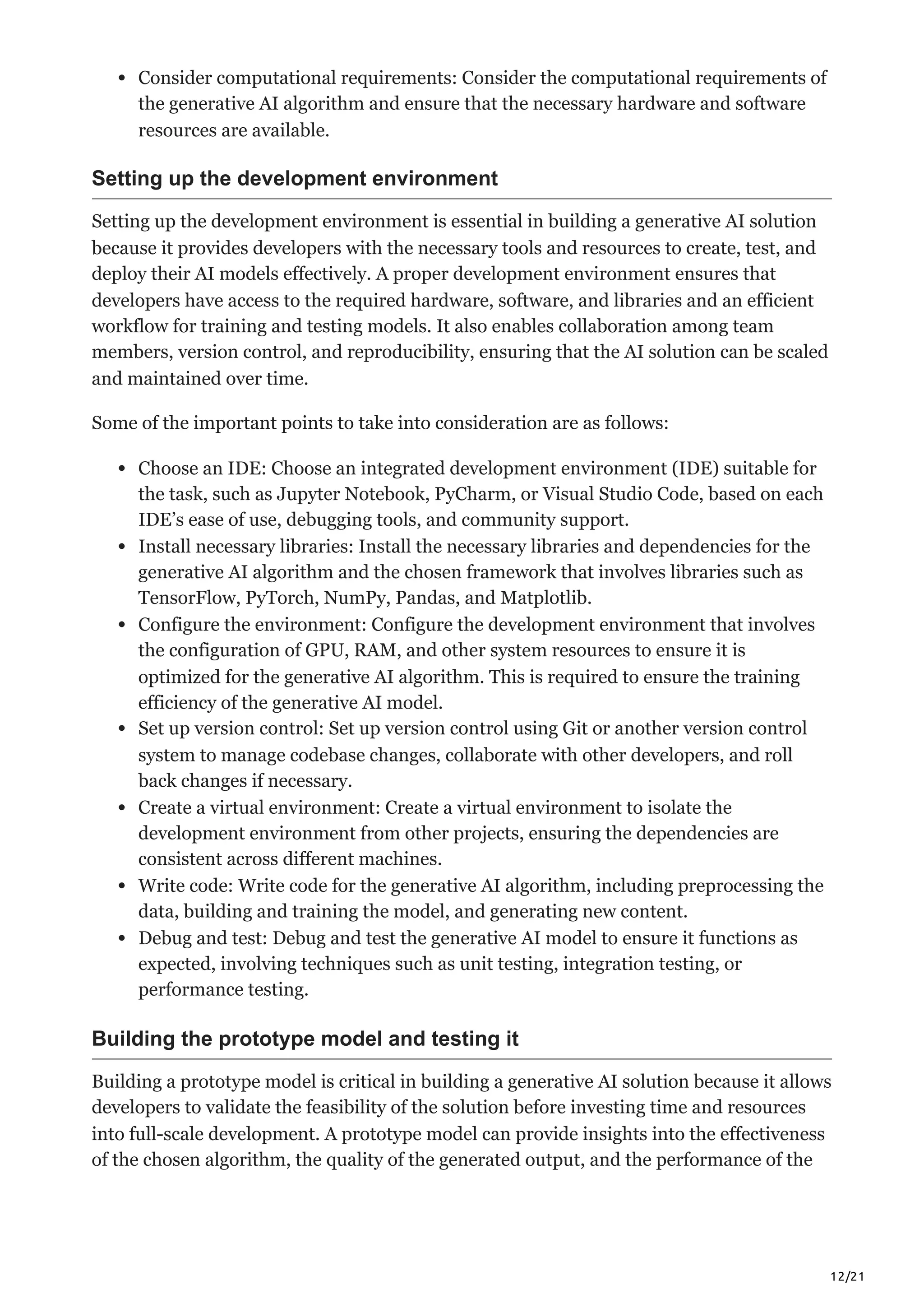 12/21
Consider computational requirements: Consider the computational requirements of
the generative AI algorithm and ensure that the necessary hardware and software
resources are available.
Setting up the development environment
Setting up the development environment is essential in building a generative AI solution
because it provides developers with the necessary tools and resources to create, test, and
deploy their AI models effectively. A proper development environment ensures that
developers have access to the required hardware, software, and libraries and an efficient
workflow for training and testing models. It also enables collaboration among team
members, version control, and reproducibility, ensuring that the AI solution can be scaled
and maintained over time.
Some of the important points to take into consideration are as follows:
Choose an IDE: Choose an integrated development environment (IDE) suitable for
the task, such as Jupyter Notebook, PyCharm, or Visual Studio Code, based on each
IDE’s ease of use, debugging tools, and community support.
Install necessary libraries: Install the necessary libraries and dependencies for the
generative AI algorithm and the chosen framework that involves libraries such as
TensorFlow, PyTorch, NumPy, Pandas, and Matplotlib.
Configure the environment: Configure the development environment that involves
the configuration of GPU, RAM, and other system resources to ensure it is
optimized for the generative AI algorithm. This is required to ensure the training
efficiency of the generative AI model.
Set up version control: Set up version control using Git or another version control
system to manage codebase changes, collaborate with other developers, and roll
back changes if necessary.
Create a virtual environment: Create a virtual environment to isolate the
development environment from other projects, ensuring the dependencies are
consistent across different machines.
Write code: Write code for the generative AI algorithm, including preprocessing the
data, building and training the model, and generating new content.
Debug and test: Debug and test the generative AI model to ensure it functions as
expected, involving techniques such as unit testing, integration testing, or
performance testing.
Building the prototype model and testing it
Building a prototype model is critical in building a generative AI solution because it allows
developers to validate the feasibility of the solution before investing time and resources
into full-scale development. A prototype model can provide insights into the effectiveness
of the chosen algorithm, the quality of the generated output, and the performance of the
 