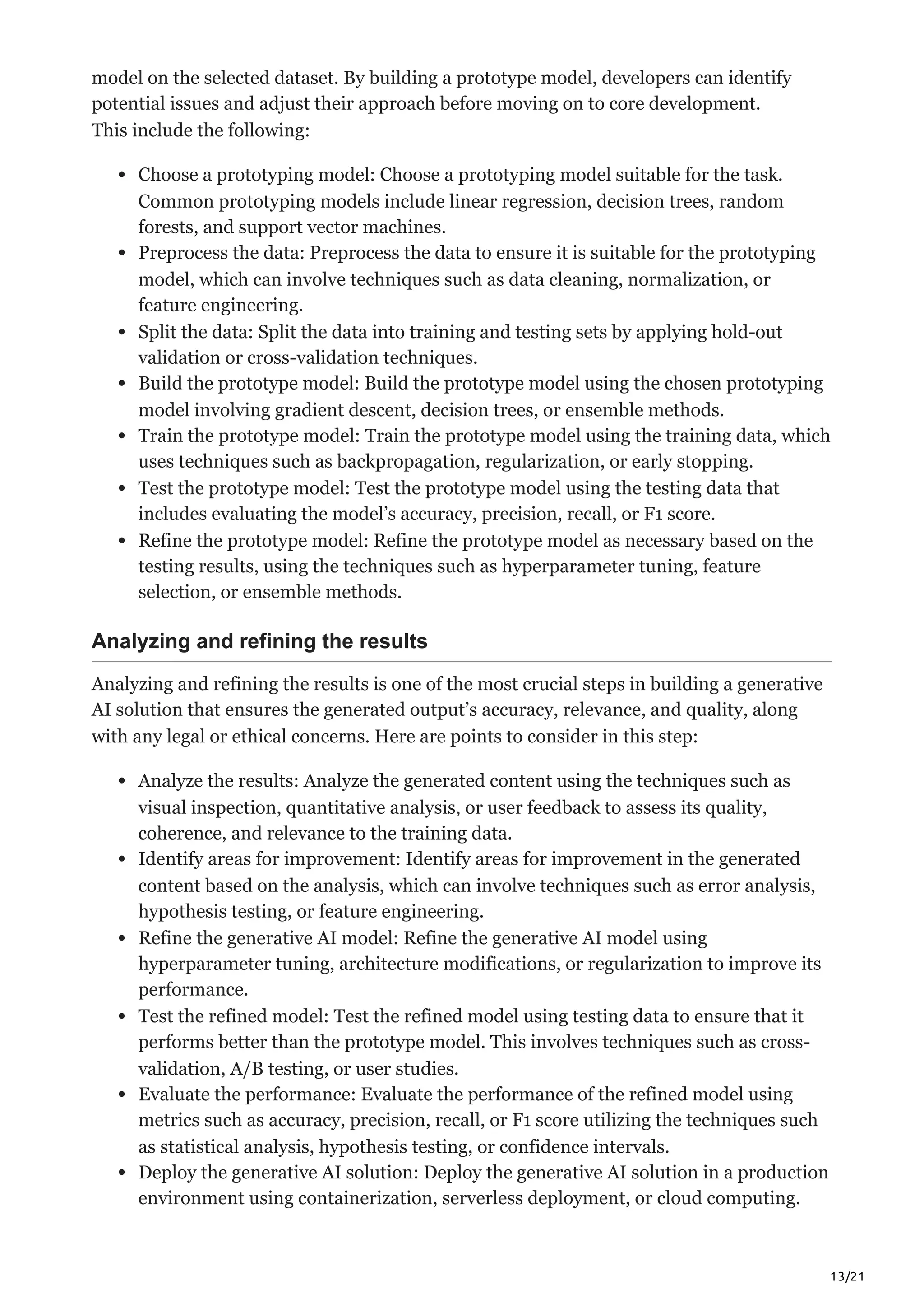 13/21
model on the selected dataset. By building a prototype model, developers can identify
potential issues and adjust their approach before moving on to core development.
This include the following:
Choose a prototyping model: Choose a prototyping model suitable for the task.
Common prototyping models include linear regression, decision trees, random
forests, and support vector machines.
Preprocess the data: Preprocess the data to ensure it is suitable for the prototyping
model, which can involve techniques such as data cleaning, normalization, or
feature engineering.
Split the data: Split the data into training and testing sets by applying hold-out
validation or cross-validation techniques.
Build the prototype model: Build the prototype model using the chosen prototyping
model involving gradient descent, decision trees, or ensemble methods.
Train the prototype model: Train the prototype model using the training data, which
uses techniques such as backpropagation, regularization, or early stopping.
Test the prototype model: Test the prototype model using the testing data that
includes evaluating the model’s accuracy, precision, recall, or F1 score.
Refine the prototype model: Refine the prototype model as necessary based on the
testing results, using the techniques such as hyperparameter tuning, feature
selection, or ensemble methods.
Analyzing and refining the results
Analyzing and refining the results is one of the most crucial steps in building a generative
AI solution that ensures the generated output’s accuracy, relevance, and quality, along
with any legal or ethical concerns. Here are points to consider in this step:
Analyze the results: Analyze the generated content using the techniques such as
visual inspection, quantitative analysis, or user feedback to assess its quality,
coherence, and relevance to the training data.
Identify areas for improvement: Identify areas for improvement in the generated
content based on the analysis, which can involve techniques such as error analysis,
hypothesis testing, or feature engineering.
Refine the generative AI model: Refine the generative AI model using
hyperparameter tuning, architecture modifications, or regularization to improve its
performance.
Test the refined model: Test the refined model using testing data to ensure that it
performs better than the prototype model. This involves techniques such as cross-
validation, A/B testing, or user studies.
Evaluate the performance: Evaluate the performance of the refined model using
metrics such as accuracy, precision, recall, or F1 score utilizing the techniques such
as statistical analysis, hypothesis testing, or confidence intervals.
Deploy the generative AI solution: Deploy the generative AI solution in a production
environment using containerization, serverless deployment, or cloud computing.
 