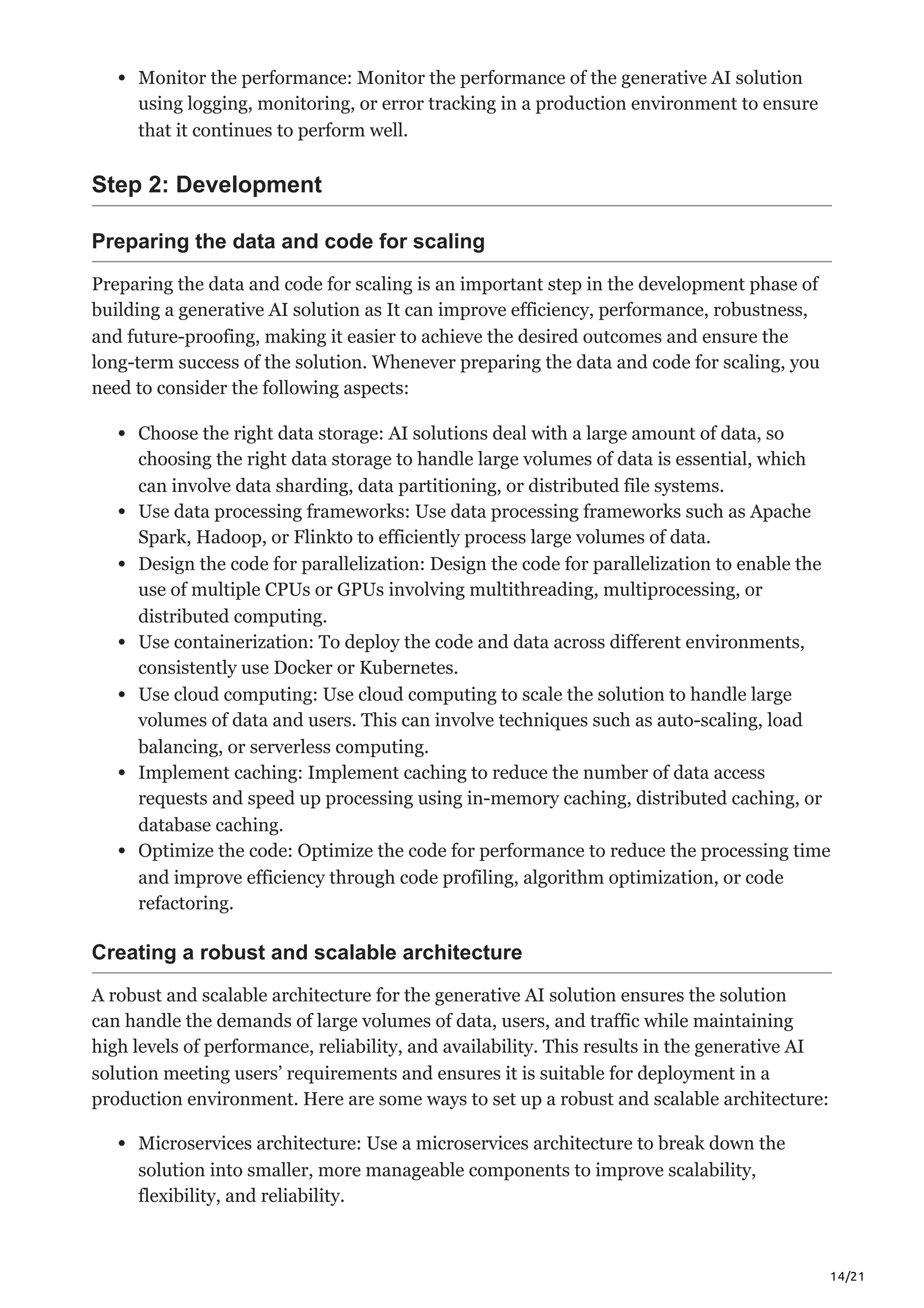 14/21
Monitor the performance: Monitor the performance of the generative AI solution
using logging, monitoring, or error tracking in a production environment to ensure
that it continues to perform well.
Step 2: Development
Preparing the data and code for scaling
Preparing the data and code for scaling is an important step in the development phase of
building a generative AI solution as It can improve efficiency, performance, robustness,
and future-proofing, making it easier to achieve the desired outcomes and ensure the
long-term success of the solution. Whenever preparing the data and code for scaling, you
need to consider the following aspects:
Choose the right data storage: AI solutions deal with a large amount of data, so
choosing the right data storage to handle large volumes of data is essential, which
can involve data sharding, data partitioning, or distributed file systems.
Use data processing frameworks: Use data processing frameworks such as Apache
Spark, Hadoop, or Flinkto to efficiently process large volumes of data.
Design the code for parallelization: Design the code for parallelization to enable the
use of multiple CPUs or GPUs involving multithreading, multiprocessing, or
distributed computing.
Use containerization: To deploy the code and data across different environments,
consistently use Docker or Kubernetes.
Use cloud computing: Use cloud computing to scale the solution to handle large
volumes of data and users. This can involve techniques such as auto-scaling, load
balancing, or serverless computing.
Implement caching: Implement caching to reduce the number of data access
requests and speed up processing using in-memory caching, distributed caching, or
database caching.
Optimize the code: Optimize the code for performance to reduce the processing time
and improve efficiency through code profiling, algorithm optimization, or code
refactoring.
Creating a robust and scalable architecture
A robust and scalable architecture for the generative AI solution ensures the solution
can handle the demands of large volumes of data, users, and traffic while maintaining
high levels of performance, reliability, and availability. This results in the generative AI
solution meeting users’ requirements and ensures it is suitable for deployment in a
production environment. Here are some ways to set up a robust and scalable architecture:
Microservices architecture: Use a microservices architecture to break down the
solution into smaller, more manageable components to improve scalability,
flexibility, and reliability.
 
