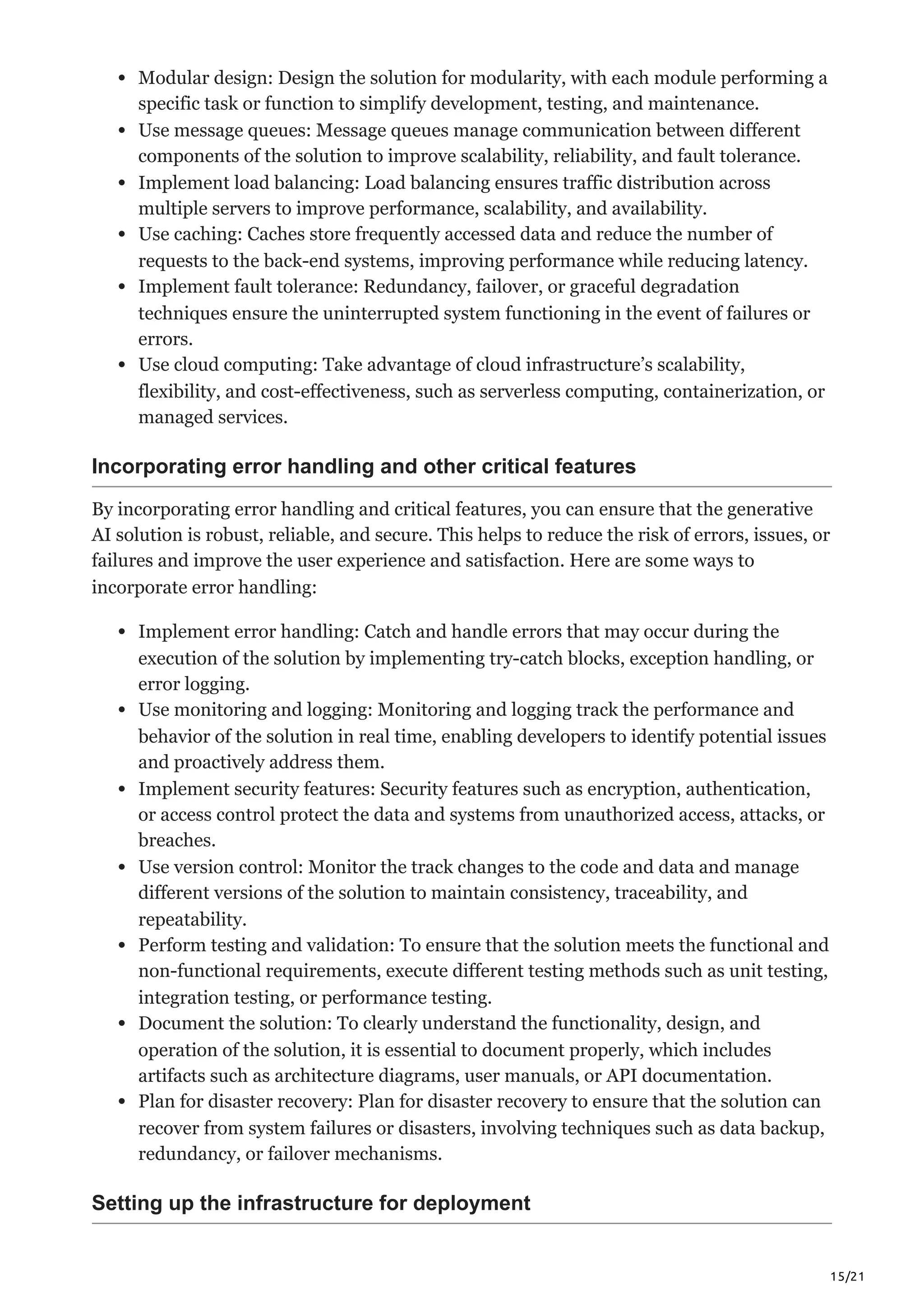 15/21
Modular design: Design the solution for modularity, with each module performing a
specific task or function to simplify development, testing, and maintenance.
Use message queues: Message queues manage communication between different
components of the solution to improve scalability, reliability, and fault tolerance.
Implement load balancing: Load balancing ensures traffic distribution across
multiple servers to improve performance, scalability, and availability.
Use caching: Caches store frequently accessed data and reduce the number of
requests to the back-end systems, improving performance while reducing latency.
Implement fault tolerance: Redundancy, failover, or graceful degradation
techniques ensure the uninterrupted system functioning in the event of failures or
errors.
Use cloud computing: Take advantage of cloud infrastructure’s scalability,
flexibility, and cost-effectiveness, such as serverless computing, containerization, or
managed services.
Incorporating error handling and other critical features
By incorporating error handling and critical features, you can ensure that the generative
AI solution is robust, reliable, and secure. This helps to reduce the risk of errors, issues, or
failures and improve the user experience and satisfaction. Here are some ways to
incorporate error handling:
Implement error handling: Catch and handle errors that may occur during the
execution of the solution by implementing try-catch blocks, exception handling, or
error logging.
Use monitoring and logging: Monitoring and logging track the performance and
behavior of the solution in real time, enabling developers to identify potential issues
and proactively address them.
Implement security features: Security features such as encryption, authentication,
or access control protect the data and systems from unauthorized access, attacks, or
breaches.
Use version control: Monitor the track changes to the code and data and manage
different versions of the solution to maintain consistency, traceability, and
repeatability.
Perform testing and validation: To ensure that the solution meets the functional and
non-functional requirements, execute different testing methods such as unit testing,
integration testing, or performance testing.
Document the solution: To clearly understand the functionality, design, and
operation of the solution, it is essential to document properly, which includes
artifacts such as architecture diagrams, user manuals, or API documentation.
Plan for disaster recovery: Plan for disaster recovery to ensure that the solution can
recover from system failures or disasters, involving techniques such as data backup,
redundancy, or failover mechanisms.
Setting up the infrastructure for deployment
 
