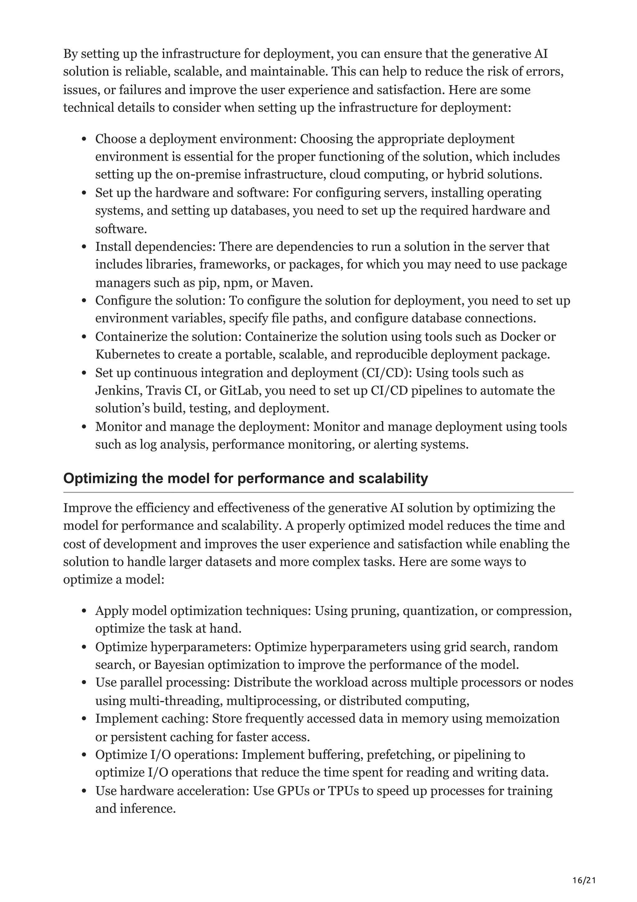 16/21
By setting up the infrastructure for deployment, you can ensure that the generative AI
solution is reliable, scalable, and maintainable. This can help to reduce the risk of errors,
issues, or failures and improve the user experience and satisfaction. Here are some
technical details to consider when setting up the infrastructure for deployment:
Choose a deployment environment: Choosing the appropriate deployment
environment is essential for the proper functioning of the solution, which includes
setting up the on-premise infrastructure, cloud computing, or hybrid solutions.
Set up the hardware and software: For configuring servers, installing operating
systems, and setting up databases, you need to set up the required hardware and
software.
Install dependencies: There are dependencies to run a solution in the server that
includes libraries, frameworks, or packages, for which you may need to use package
managers such as pip, npm, or Maven.
Configure the solution: To configure the solution for deployment, you need to set up
environment variables, specify file paths, and configure database connections.
Containerize the solution: Containerize the solution using tools such as Docker or
Kubernetes to create a portable, scalable, and reproducible deployment package.
Set up continuous integration and deployment (CI/CD): Using tools such as
Jenkins, Travis CI, or GitLab, you need to set up CI/CD pipelines to automate the
solution’s build, testing, and deployment.
Monitor and manage the deployment: Monitor and manage deployment using tools
such as log analysis, performance monitoring, or alerting systems.
Optimizing the model for performance and scalability
Improve the efficiency and effectiveness of the generative AI solution by optimizing the
model for performance and scalability. A properly optimized model reduces the time and
cost of development and improves the user experience and satisfaction while enabling the
solution to handle larger datasets and more complex tasks. Here are some ways to
optimize a model:
Apply model optimization techniques: Using pruning, quantization, or compression,
optimize the task at hand.
Optimize hyperparameters: Optimize hyperparameters using grid search, random
search, or Bayesian optimization to improve the performance of the model.
Use parallel processing: Distribute the workload across multiple processors or nodes
using multi-threading, multiprocessing, or distributed computing,
Implement caching: Store frequently accessed data in memory using memoization
or persistent caching for faster access.
Optimize I/O operations: Implement buffering, prefetching, or pipelining to
optimize I/O operations that reduce the time spent for reading and writing data.
Use hardware acceleration: Use GPUs or TPUs to speed up processes for training
and inference.
 