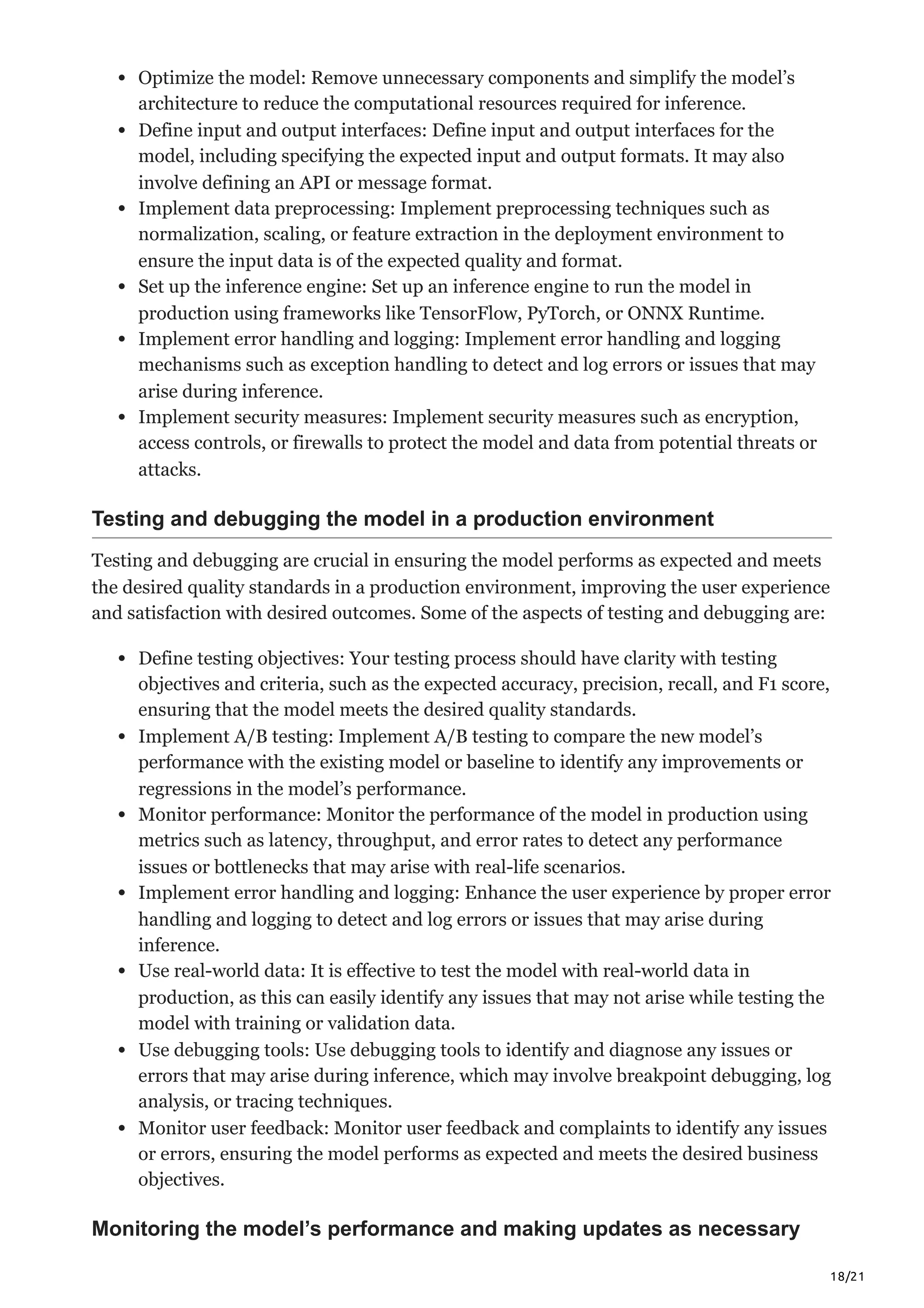 18/21
Optimize the model: Remove unnecessary components and simplify the model’s
architecture to reduce the computational resources required for inference.
Define input and output interfaces: Define input and output interfaces for the
model, including specifying the expected input and output formats. It may also
involve defining an API or message format.
Implement data preprocessing: Implement preprocessing techniques such as
normalization, scaling, or feature extraction in the deployment environment to
ensure the input data is of the expected quality and format.
Set up the inference engine: Set up an inference engine to run the model in
production using frameworks like TensorFlow, PyTorch, or ONNX Runtime.
Implement error handling and logging: Implement error handling and logging
mechanisms such as exception handling to detect and log errors or issues that may
arise during inference.
Implement security measures: Implement security measures such as encryption,
access controls, or firewalls to protect the model and data from potential threats or
attacks.
Testing and debugging the model in a production environment
Testing and debugging are crucial in ensuring the model performs as expected and meets
the desired quality standards in a production environment, improving the user experience
and satisfaction with desired outcomes. Some of the aspects of testing and debugging are:
Define testing objectives: Your testing process should have clarity with testing
objectives and criteria, such as the expected accuracy, precision, recall, and F1 score,
ensuring that the model meets the desired quality standards.
Implement A/B testing: Implement A/B testing to compare the new model’s
performance with the existing model or baseline to identify any improvements or
regressions in the model’s performance.
Monitor performance: Monitor the performance of the model in production using
metrics such as latency, throughput, and error rates to detect any performance
issues or bottlenecks that may arise with real-life scenarios.
Implement error handling and logging: Enhance the user experience by proper error
handling and logging to detect and log errors or issues that may arise during
inference.
Use real-world data: It is effective to test the model with real-world data in
production, as this can easily identify any issues that may not arise while testing the
model with training or validation data.
Use debugging tools: Use debugging tools to identify and diagnose any issues or
errors that may arise during inference, which may involve breakpoint debugging, log
analysis, or tracing techniques.
Monitor user feedback: Monitor user feedback and complaints to identify any issues
or errors, ensuring the model performs as expected and meets the desired business
objectives.
Monitoring the model’s performance and making updates as necessary
 