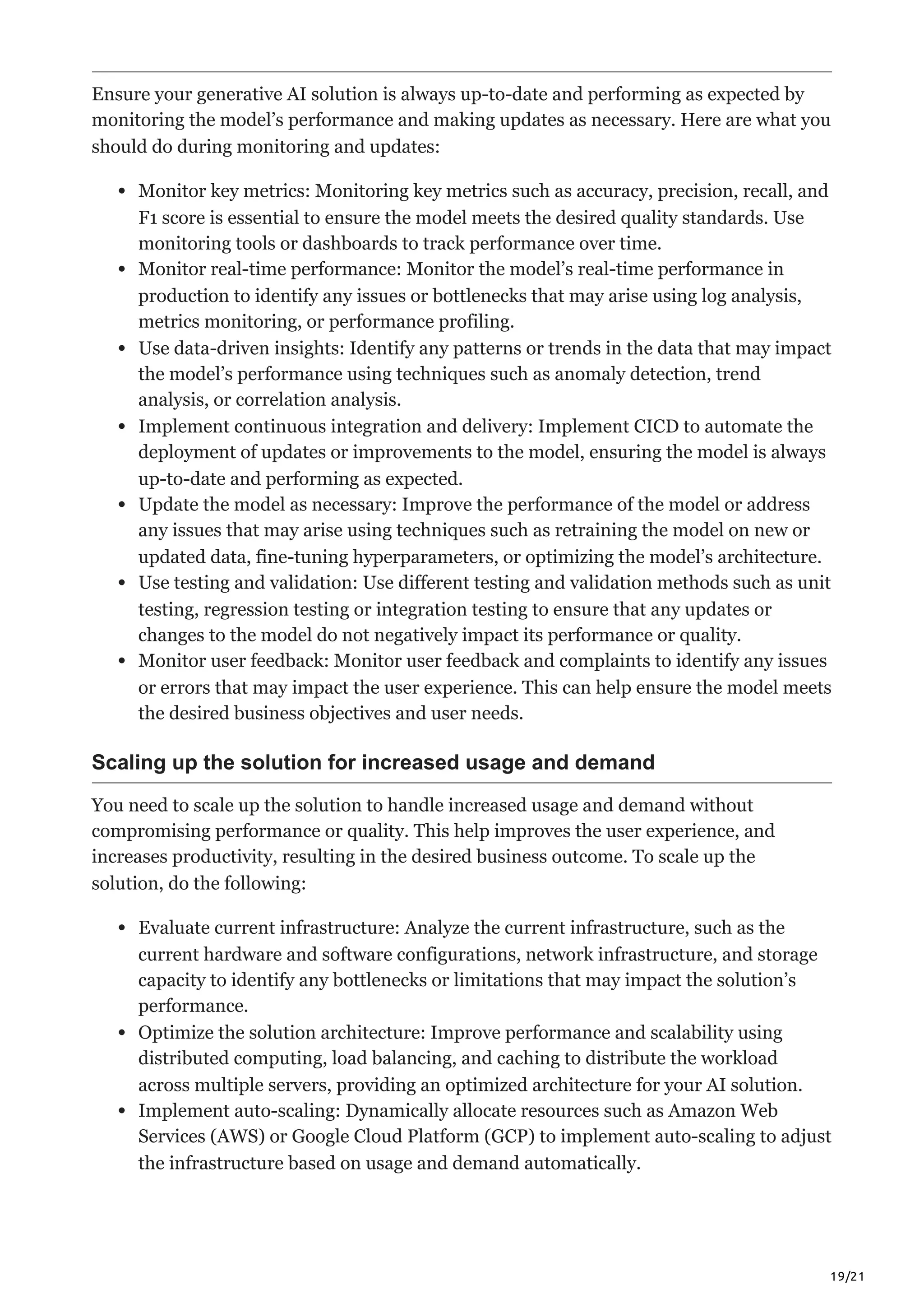 19/21
Ensure your generative AI solution is always up-to-date and performing as expected by
monitoring the model’s performance and making updates as necessary. Here are what you
should do during monitoring and updates:
Monitor key metrics: Monitoring key metrics such as accuracy, precision, recall, and
F1 score is essential to ensure the model meets the desired quality standards. Use
monitoring tools or dashboards to track performance over time.
Monitor real-time performance: Monitor the model’s real-time performance in
production to identify any issues or bottlenecks that may arise using log analysis,
metrics monitoring, or performance profiling.
Use data-driven insights: Identify any patterns or trends in the data that may impact
the model’s performance using techniques such as anomaly detection, trend
analysis, or correlation analysis.
Implement continuous integration and delivery: Implement CICD to automate the
deployment of updates or improvements to the model, ensuring the model is always
up-to-date and performing as expected.
Update the model as necessary: Improve the performance of the model or address
any issues that may arise using techniques such as retraining the model on new or
updated data, fine-tuning hyperparameters, or optimizing the model’s architecture.
Use testing and validation: Use different testing and validation methods such as unit
testing, regression testing or integration testing to ensure that any updates or
changes to the model do not negatively impact its performance or quality.
Monitor user feedback: Monitor user feedback and complaints to identify any issues
or errors that may impact the user experience. This can help ensure the model meets
the desired business objectives and user needs.
Scaling up the solution for increased usage and demand
You need to scale up the solution to handle increased usage and demand without
compromising performance or quality. This help improves the user experience, and
increases productivity, resulting in the desired business outcome. To scale up the
solution, do the following:
Evaluate current infrastructure: Analyze the current infrastructure, such as the
current hardware and software configurations, network infrastructure, and storage
capacity to identify any bottlenecks or limitations that may impact the solution’s
performance.
Optimize the solution architecture: Improve performance and scalability using
distributed computing, load balancing, and caching to distribute the workload
across multiple servers, providing an optimized architecture for your AI solution.
Implement auto-scaling: Dynamically allocate resources such as Amazon Web
Services (AWS) or Google Cloud Platform (GCP) to implement auto-scaling to adjust
the infrastructure based on usage and demand automatically.
 