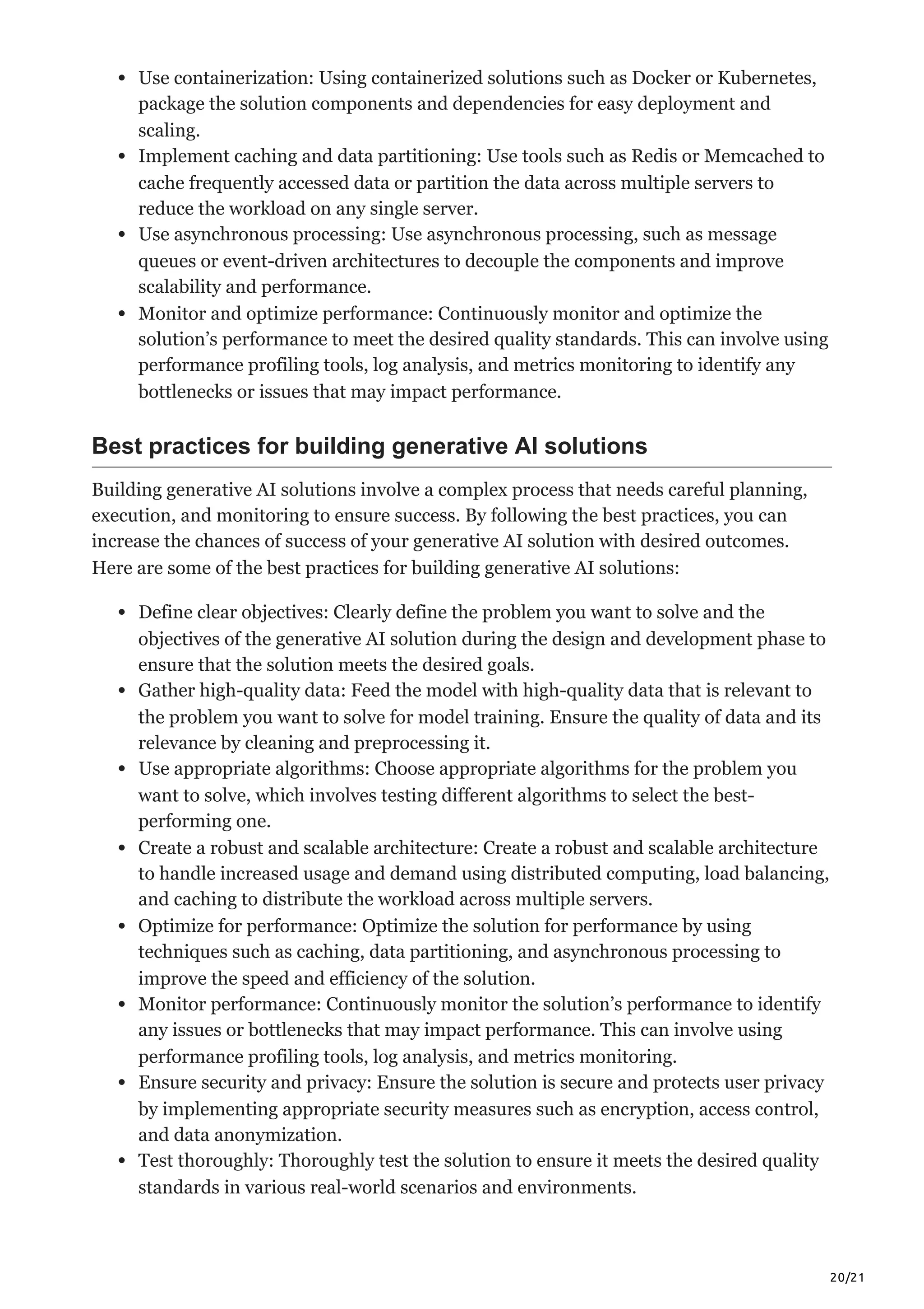 20/21
Use containerization: Using containerized solutions such as Docker or Kubernetes,
package the solution components and dependencies for easy deployment and
scaling.
Implement caching and data partitioning: Use tools such as Redis or Memcached to
cache frequently accessed data or partition the data across multiple servers to
reduce the workload on any single server.
Use asynchronous processing: Use asynchronous processing, such as message
queues or event-driven architectures to decouple the components and improve
scalability and performance.
Monitor and optimize performance: Continuously monitor and optimize the
solution’s performance to meet the desired quality standards. This can involve using
performance profiling tools, log analysis, and metrics monitoring to identify any
bottlenecks or issues that may impact performance.
Best practices for building generative AI solutions
Building generative AI solutions involve a complex process that needs careful planning,
execution, and monitoring to ensure success. By following the best practices, you can
increase the chances of success of your generative AI solution with desired outcomes.
Here are some of the best practices for building generative AI solutions:
Define clear objectives: Clearly define the problem you want to solve and the
objectives of the generative AI solution during the design and development phase to
ensure that the solution meets the desired goals.
Gather high-quality data: Feed the model with high-quality data that is relevant to
the problem you want to solve for model training. Ensure the quality of data and its
relevance by cleaning and preprocessing it.
Use appropriate algorithms: Choose appropriate algorithms for the problem you
want to solve, which involves testing different algorithms to select the best-
performing one.
Create a robust and scalable architecture: Create a robust and scalable architecture
to handle increased usage and demand using distributed computing, load balancing,
and caching to distribute the workload across multiple servers.
Optimize for performance: Optimize the solution for performance by using
techniques such as caching, data partitioning, and asynchronous processing to
improve the speed and efficiency of the solution.
Monitor performance: Continuously monitor the solution’s performance to identify
any issues or bottlenecks that may impact performance. This can involve using
performance profiling tools, log analysis, and metrics monitoring.
Ensure security and privacy: Ensure the solution is secure and protects user privacy
by implementing appropriate security measures such as encryption, access control,
and data anonymization.
Test thoroughly: Thoroughly test the solution to ensure it meets the desired quality
standards in various real-world scenarios and environments.
 