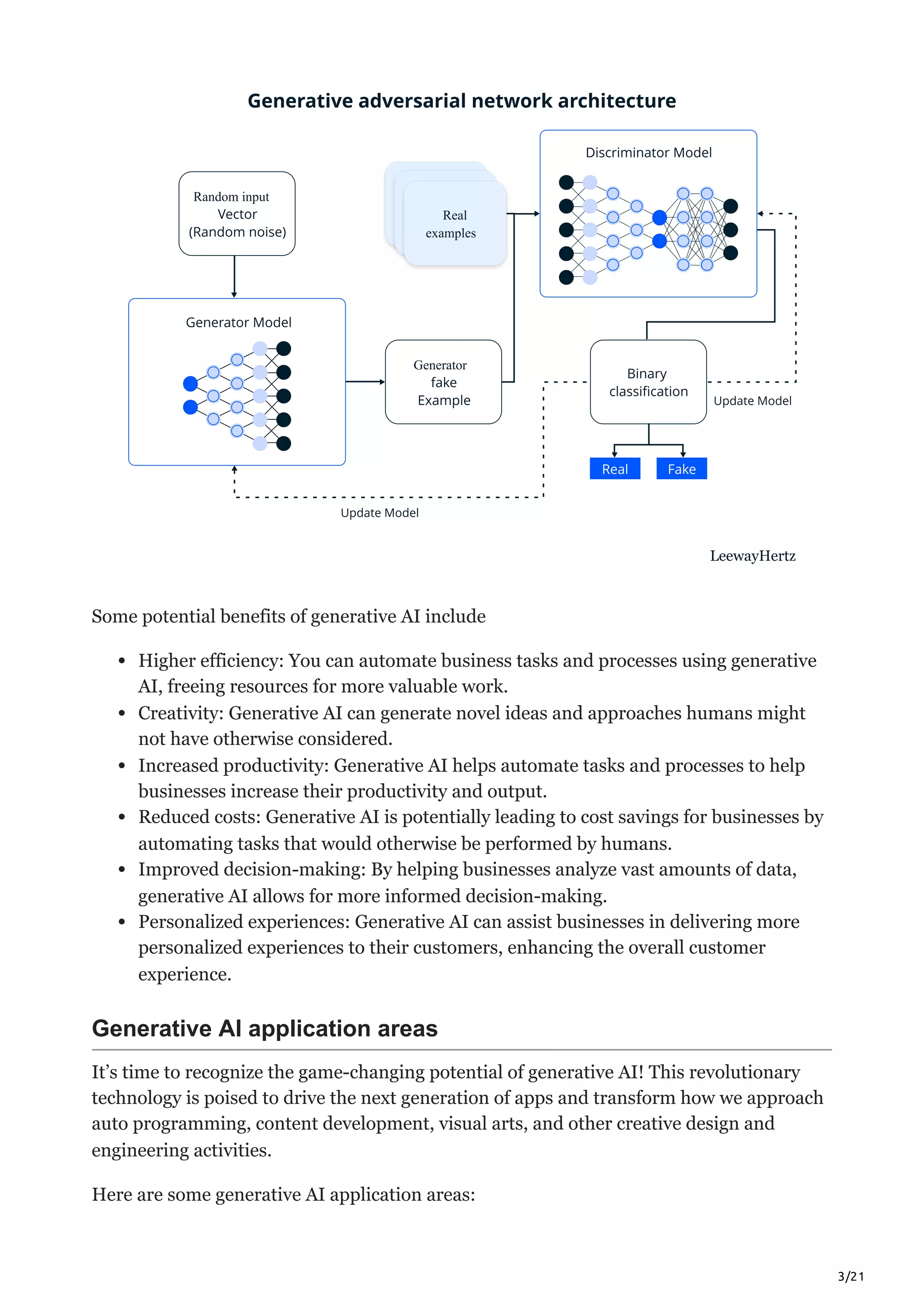 3/21
Generator
Random input Real
examples
Real
examples
Real
examples
Some potential benefits of generative AI include
Higher efficiency: You can automate business tasks and processes using generative
AI, freeing resources for more valuable work.
Creativity: Generative AI can generate novel ideas and approaches humans might
not have otherwise considered.
Increased productivity: Generative AI helps automate tasks and processes to help
businesses increase their productivity and output.
Reduced costs: Generative AI is potentially leading to cost savings for businesses by
automating tasks that would otherwise be performed by humans.
Improved decision-making: By helping businesses analyze vast amounts of data,
generative AI allows for more informed decision-making.
Personalized experiences: Generative AI can assist businesses in delivering more
personalized experiences to their customers, enhancing the overall customer
experience.
Generative AI application areas
It’s time to recognize the game-changing potential of generative AI! This revolutionary
technology is poised to drive the next generation of apps and transform how we approach
auto programming, content development, visual arts, and other creative design and
engineering activities.
Here are some generative AI application areas:
 