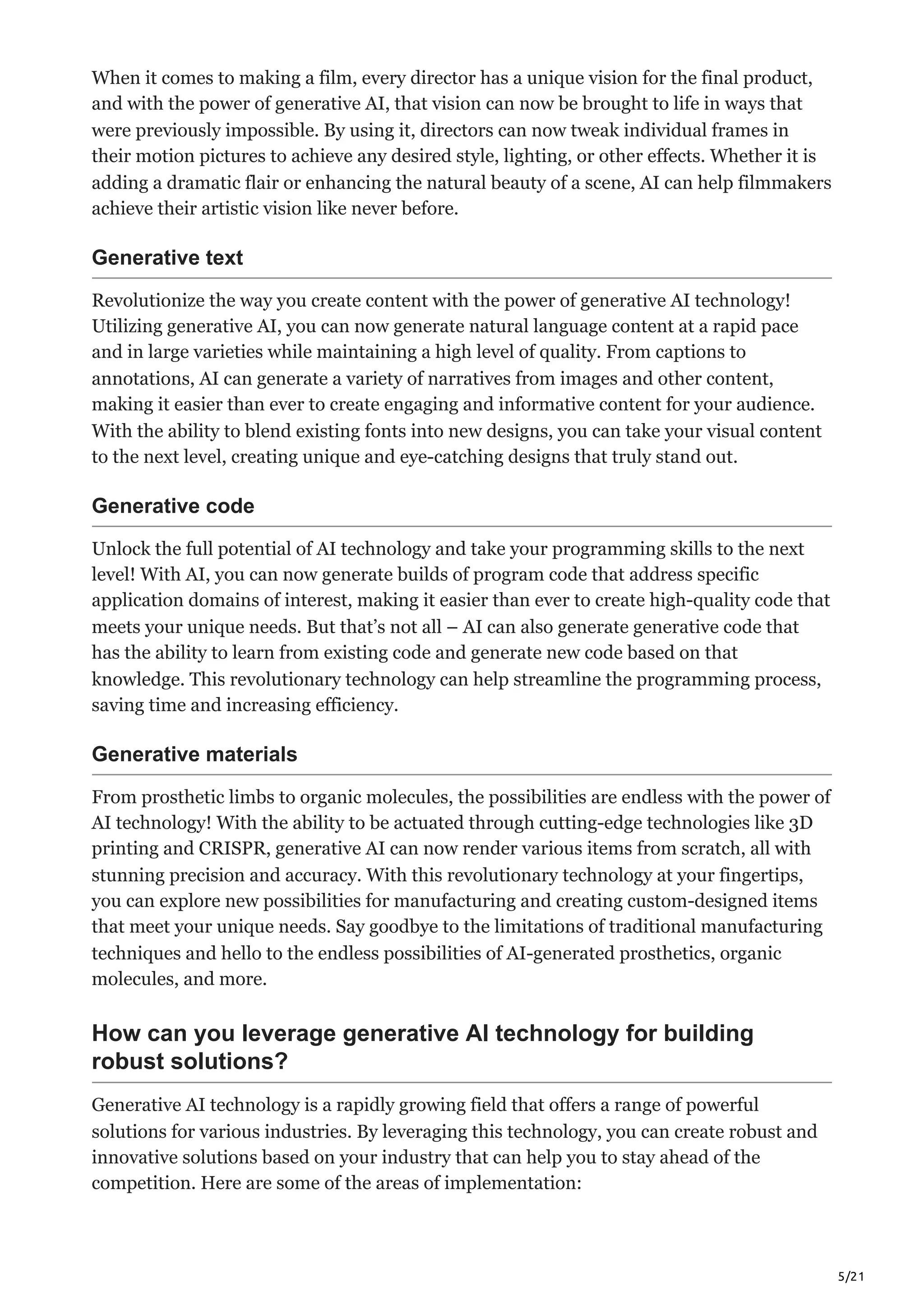 5/21
When it comes to making a film, every director has a unique vision for the final product,
and with the power of generative AI, that vision can now be brought to life in ways that
were previously impossible. By using it, directors can now tweak individual frames in
their motion pictures to achieve any desired style, lighting, or other effects. Whether it is
adding a dramatic flair or enhancing the natural beauty of a scene, AI can help filmmakers
achieve their artistic vision like never before.
Generative text
Revolutionize the way you create content with the power of generative AI technology!
Utilizing generative AI, you can now generate natural language content at a rapid pace
and in large varieties while maintaining a high level of quality. From captions to
annotations, AI can generate a variety of narratives from images and other content,
making it easier than ever to create engaging and informative content for your audience.
With the ability to blend existing fonts into new designs, you can take your visual content
to the next level, creating unique and eye-catching designs that truly stand out.
Generative code
Unlock the full potential of AI technology and take your programming skills to the next
level! With AI, you can now generate builds of program code that address specific
application domains of interest, making it easier than ever to create high-quality code that
meets your unique needs. But that’s not all – AI can also generate generative code that
has the ability to learn from existing code and generate new code based on that
knowledge. This revolutionary technology can help streamline the programming process,
saving time and increasing efficiency.
Generative materials
From prosthetic limbs to organic molecules, the possibilities are endless with the power of
AI technology! With the ability to be actuated through cutting-edge technologies like 3D
printing and CRISPR, generative AI can now render various items from scratch, all with
stunning precision and accuracy. With this revolutionary technology at your fingertips,
you can explore new possibilities for manufacturing and creating custom-designed items
that meet your unique needs. Say goodbye to the limitations of traditional manufacturing
techniques and hello to the endless possibilities of AI-generated prosthetics, organic
molecules, and more.
How can you leverage generative AI technology for building
robust solutions?
Generative AI technology is a rapidly growing field that offers a range of powerful
solutions for various industries. By leveraging this technology, you can create robust and
innovative solutions based on your industry that can help you to stay ahead of the
competition. Here are some of the areas of implementation:
 