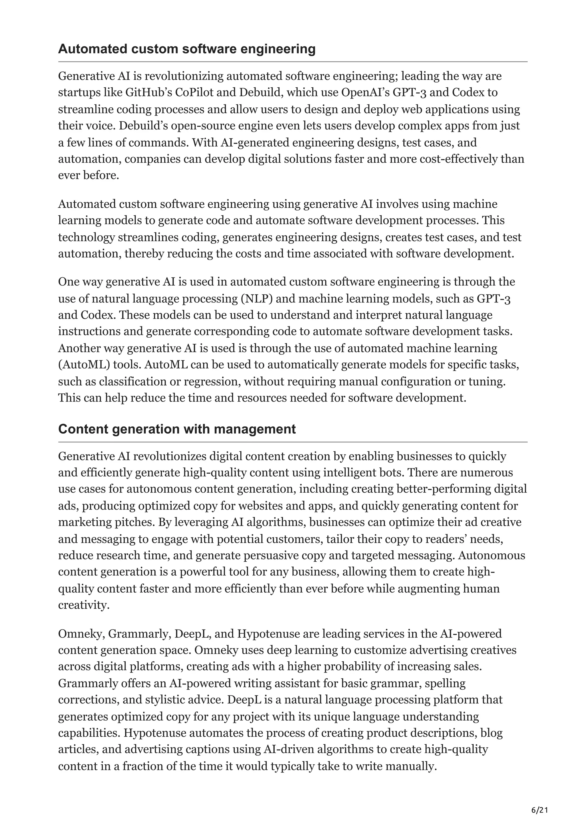 6/21
Automated custom software engineering
Generative AI is revolutionizing automated software engineering; leading the way are
startups like GitHub’s CoPilot and Debuild, which use OpenAI’s GPT-3 and Codex to
streamline coding processes and allow users to design and deploy web applications using
their voice. Debuild’s open-source engine even lets users develop complex apps from just
a few lines of commands. With AI-generated engineering designs, test cases, and
automation, companies can develop digital solutions faster and more cost-effectively than
ever before.
Automated custom software engineering using generative AI involves using machine
learning models to generate code and automate software development processes. This
technology streamlines coding, generates engineering designs, creates test cases, and test
automation, thereby reducing the costs and time associated with software development.
One way generative AI is used in automated custom software engineering is through the
use of natural language processing (NLP) and machine learning models, such as GPT-3
and Codex. These models can be used to understand and interpret natural language
instructions and generate corresponding code to automate software development tasks.
Another way generative AI is used is through the use of automated machine learning
(AutoML) tools. AutoML can be used to automatically generate models for specific tasks,
such as classification or regression, without requiring manual configuration or tuning.
This can help reduce the time and resources needed for software development.
Content generation with management
Generative AI revolutionizes digital content creation by enabling businesses to quickly
and efficiently generate high-quality content using intelligent bots. There are numerous
use cases for autonomous content generation, including creating better-performing digital
ads, producing optimized copy for websites and apps, and quickly generating content for
marketing pitches. By leveraging AI algorithms, businesses can optimize their ad creative
and messaging to engage with potential customers, tailor their copy to readers’ needs,
reduce research time, and generate persuasive copy and targeted messaging. Autonomous
content generation is a powerful tool for any business, allowing them to create high-
quality content faster and more efficiently than ever before while augmenting human
creativity.
Omneky, Grammarly, DeepL, and Hypotenuse are leading services in the AI-powered
content generation space. Omneky uses deep learning to customize advertising creatives
across digital platforms, creating ads with a higher probability of increasing sales.
Grammarly offers an AI-powered writing assistant for basic grammar, spelling
corrections, and stylistic advice. DeepL is a natural language processing platform that
generates optimized copy for any project with its unique language understanding
capabilities. Hypotenuse automates the process of creating product descriptions, blog
articles, and advertising captions using AI-driven algorithms to create high-quality
content in a fraction of the time it would typically take to write manually.
 