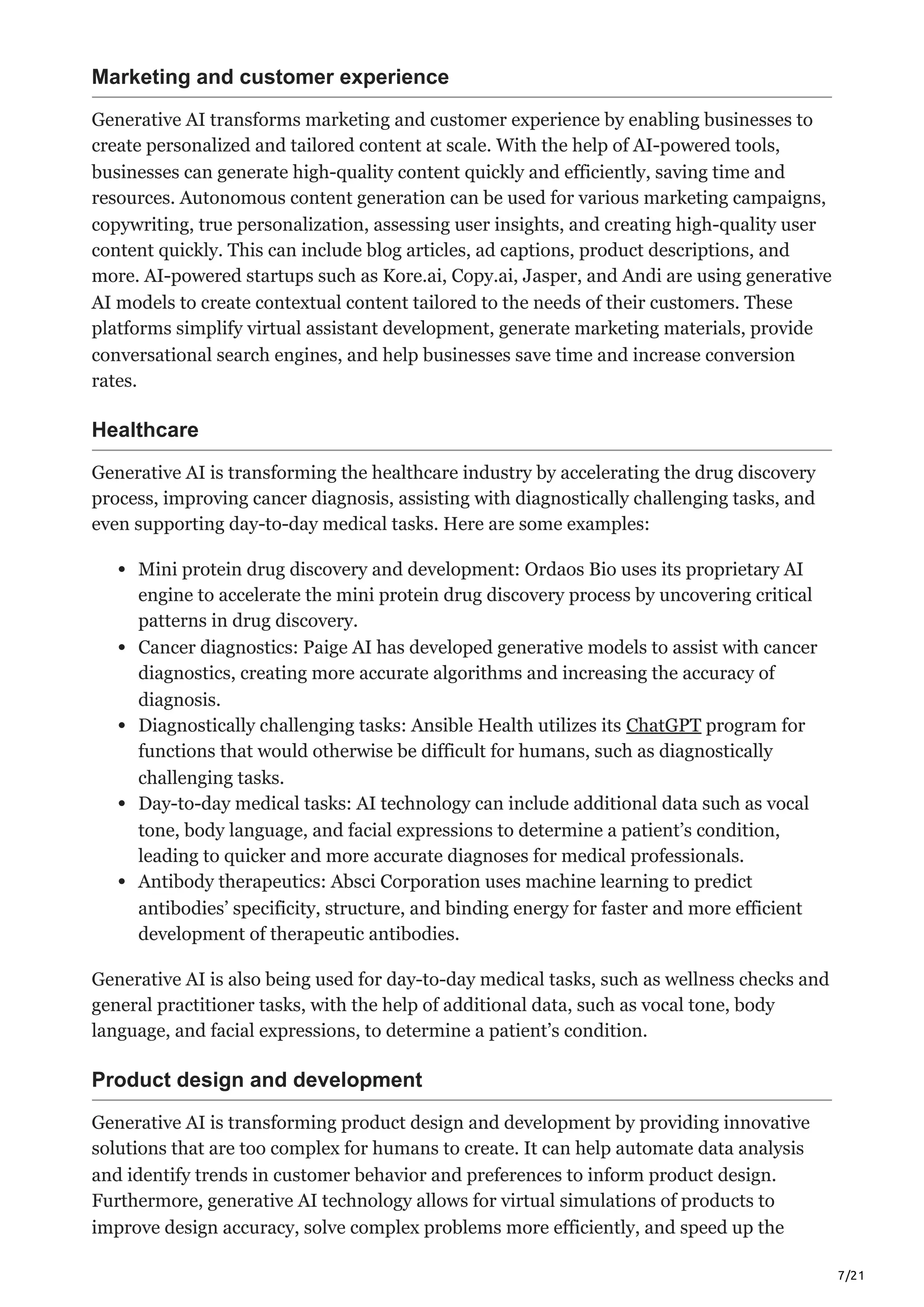 7/21
Marketing and customer experience
Generative AI transforms marketing and customer experience by enabling businesses to
create personalized and tailored content at scale. With the help of AI-powered tools,
businesses can generate high-quality content quickly and efficiently, saving time and
resources. Autonomous content generation can be used for various marketing campaigns,
copywriting, true personalization, assessing user insights, and creating high-quality user
content quickly. This can include blog articles, ad captions, product descriptions, and
more. AI-powered startups such as Kore.ai, Copy.ai, Jasper, and Andi are using generative
AI models to create contextual content tailored to the needs of their customers. These
platforms simplify virtual assistant development, generate marketing materials, provide
conversational search engines, and help businesses save time and increase conversion
rates.
Healthcare
Generative AI is transforming the healthcare industry by accelerating the drug discovery
process, improving cancer diagnosis, assisting with diagnostically challenging tasks, and
even supporting day-to-day medical tasks. Here are some examples:
Mini protein drug discovery and development: Ordaos Bio uses its proprietary AI
engine to accelerate the mini protein drug discovery process by uncovering critical
patterns in drug discovery.
Cancer diagnostics: Paige AI has developed generative models to assist with cancer
diagnostics, creating more accurate algorithms and increasing the accuracy of
diagnosis.
Diagnostically challenging tasks: Ansible Health utilizes its ChatGPT program for
functions that would otherwise be difficult for humans, such as diagnostically
challenging tasks.
Day-to-day medical tasks: AI technology can include additional data such as vocal
tone, body language, and facial expressions to determine a patient’s condition,
leading to quicker and more accurate diagnoses for medical professionals.
Antibody therapeutics: Absci Corporation uses machine learning to predict
antibodies’ specificity, structure, and binding energy for faster and more efficient
development of therapeutic antibodies.
Generative AI is also being used for day-to-day medical tasks, such as wellness checks and
general practitioner tasks, with the help of additional data, such as vocal tone, body
language, and facial expressions, to determine a patient’s condition.
Product design and development
Generative AI is transforming product design and development by providing innovative
solutions that are too complex for humans to create. It can help automate data analysis
and identify trends in customer behavior and preferences to inform product design.
Furthermore, generative AI technology allows for virtual simulations of products to
improve design accuracy, solve complex problems more efficiently, and speed up the
 