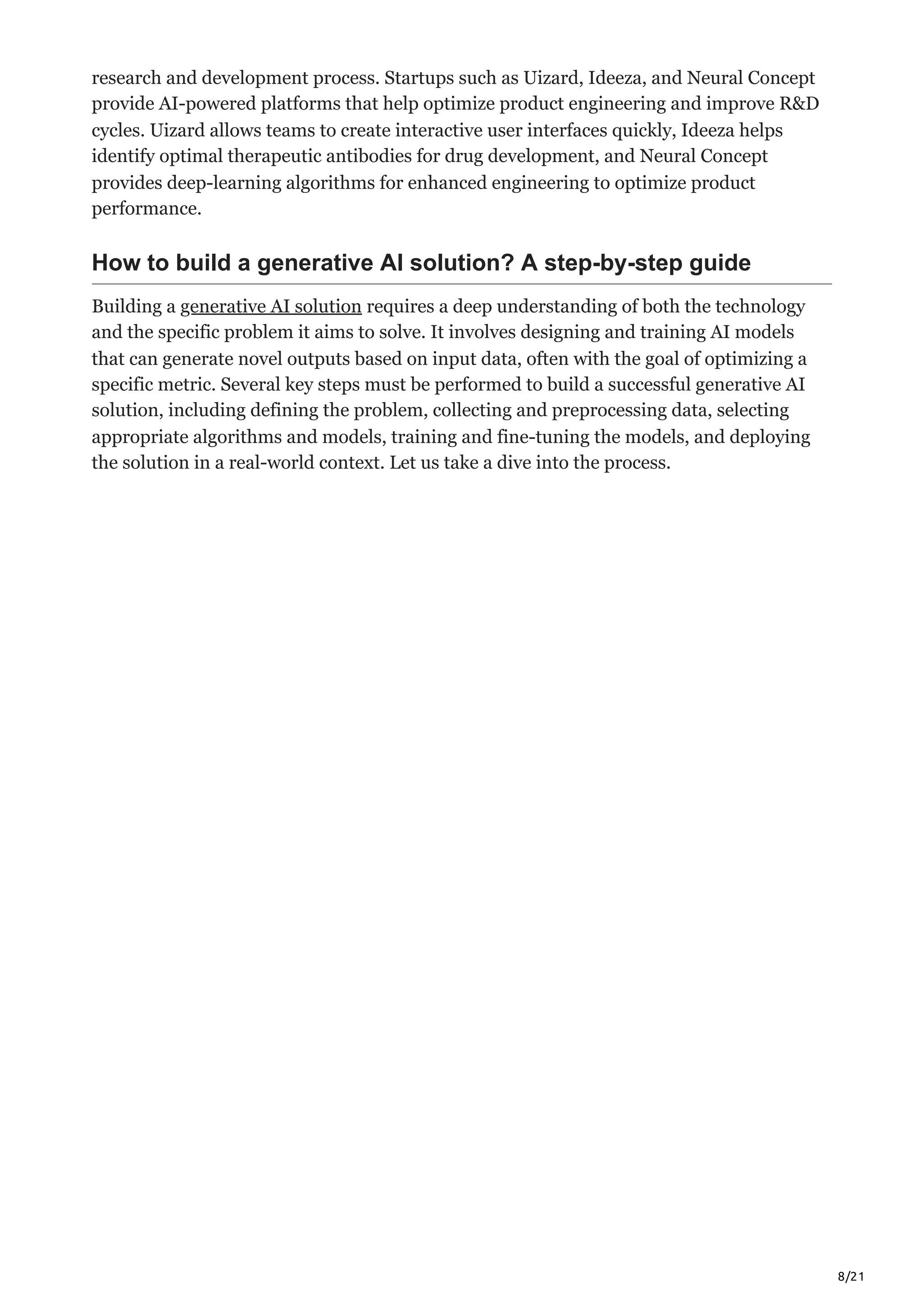 8/21
research and development process. Startups such as Uizard, Ideeza, and Neural Concept
provide AI-powered platforms that help optimize product engineering and improve R&D
cycles. Uizard allows teams to create interactive user interfaces quickly, Ideeza helps
identify optimal therapeutic antibodies for drug development, and Neural Concept
provides deep-learning algorithms for enhanced engineering to optimize product
performance.
How to build a generative AI solution? A step-by-step guide
Building a generative AI solution requires a deep understanding of both the technology
and the specific problem it aims to solve. It involves designing and training AI models
that can generate novel outputs based on input data, often with the goal of optimizing a
specific metric. Several key steps must be performed to build a successful generative AI
solution, including defining the problem, collecting and preprocessing data, selecting
appropriate algorithms and models, training and fine-tuning the models, and deploying
the solution in a real-world context. Let us take a dive into the process.
 