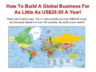 How To Build A Global Business For
As Little As US$29.95 A Year!
That's only 8 cents a day! Yes, in most countries it is only US$29.95 a year
and Jeunesse Global is in over 140 countries, the world is your market!
 