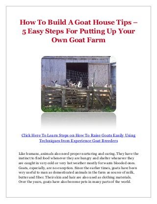 How To Build A Goat House Tips –
5 Easy Steps For Putting Up Your
         Own Goat Farm




 Click Here To Learn Steps on How To Raise Goats Easily Using
          Techniques from Experience Goat Breeders


Like humans, animals also need proper nurturing and caring. They have the
instinct to find food whenever they are hungry and shelter whenever they
are caught in very cold or very hot weather mostly for warm blooded ones.
Goats, especially, are no exception. Since the earlier times, goats have been
very useful to man as domesticated animals in the farm as source of milk,
butter and fiber. Their skin and hair are also used as clothing materials.
Over the years, goats have also become pets in many parts of the world.
 