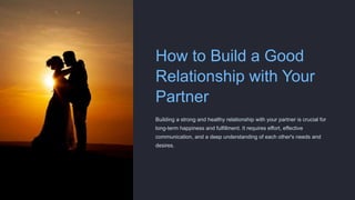 How to Build a Good
Relationship with Your
Partner
Building a strong and healthy relationship with your partner is crucial for
long-term happiness and fulfillment. It requires effort, effective
communication, and a deep understanding of each other's needs and
desires.
 