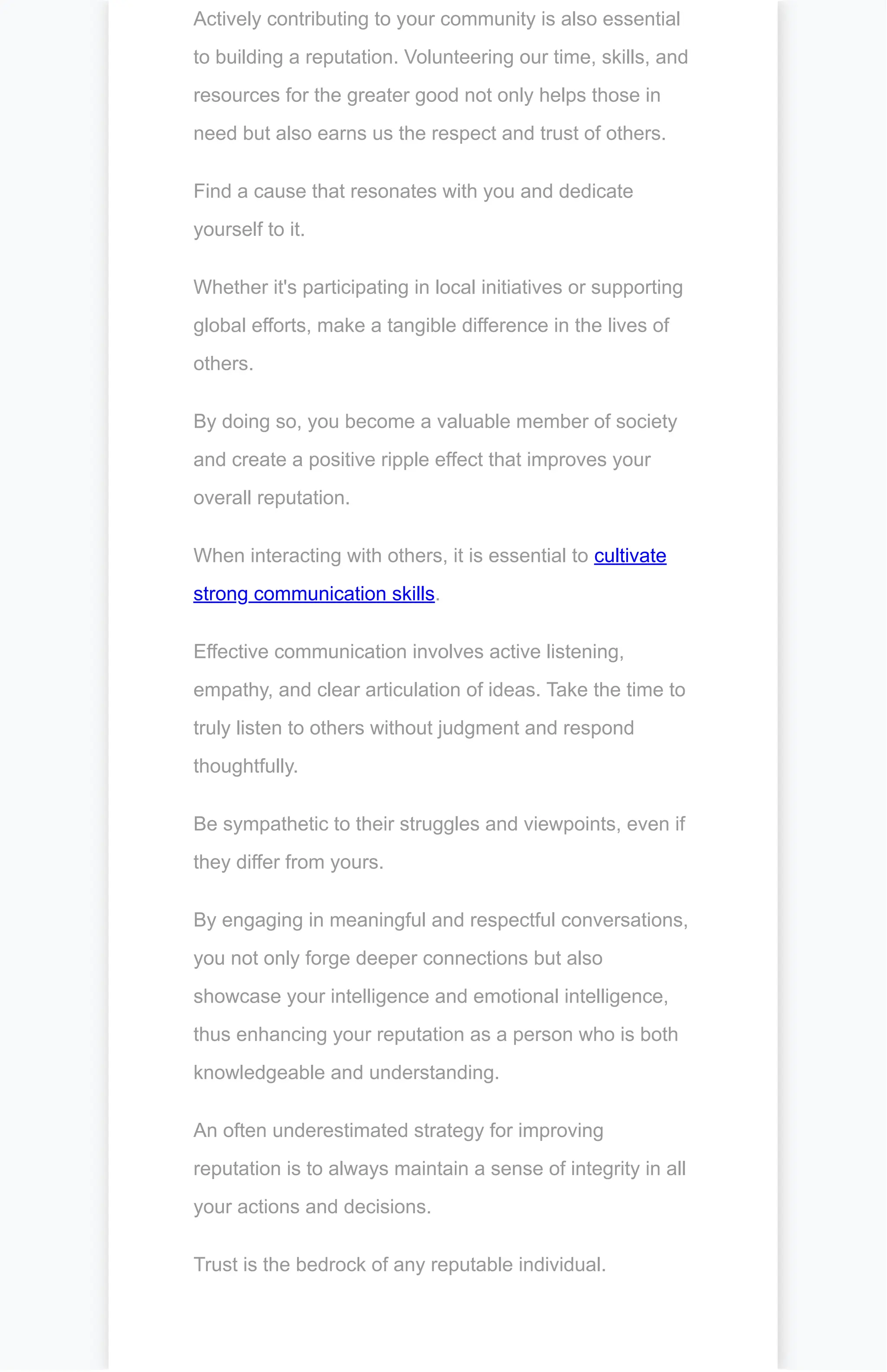 Actively contributing to your community is also essential
to building a reputation. Volunteering our time, skills, and
resources for the greater good not only helps those in
need but also earns us the respect and trust of others.
Find a cause that resonates with you and dedicate
yourself to it.
Whether it's participating in local initiatives or supporting
global efforts, make a tangible difference in the lives of
others.
By doing so, you become a valuable member of society
and create a positive ripple effect that improves your
overall reputation.
When interacting with others, it is essential to cultivate
strong communication skills.
Effective communication involves active listening,
empathy, and clear articulation of ideas. Take the time to
truly listen to others without judgment and respond
thoughtfully.
Be sympathetic to their struggles and viewpoints, even if
they differ from yours.
By engaging in meaningful and respectful conversations,
you not only forge deeper connections but also
showcase your intelligence and emotional intelligence,
thus enhancing your reputation as a person who is both
knowledgeable and understanding.
An often underestimated strategy for improving
reputation is to always maintain a sense of integrity in all
your actions and decisions.
Trust is the bedrock of any reputable individual.
 