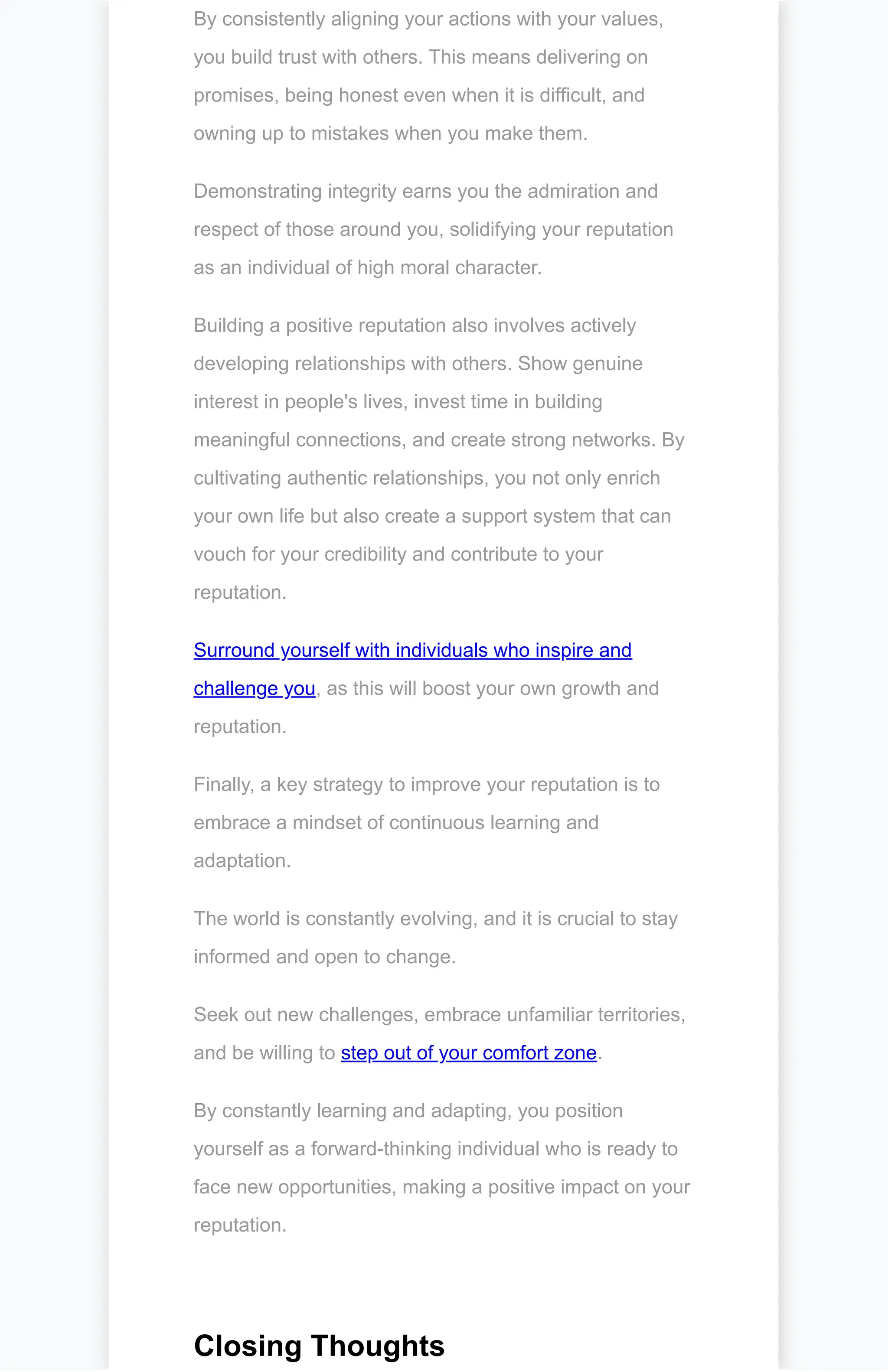 By consistently aligning your actions with your values,
you build trust with others. This means delivering on
promises, being honest even when it is difficult, and
owning up to mistakes when you make them.
Demonstrating integrity earns you the admiration and
respect of those around you, solidifying your reputation
as an individual of high moral character.
Building a positive reputation also involves actively
developing relationships with others. Show genuine
interest in people's lives, invest time in building
meaningful connections, and create strong networks. By
cultivating authentic relationships, you not only enrich
your own life but also create a support system that can
vouch for your credibility and contribute to your
reputation.
Surround yourself with individuals who inspire and
challenge you, as this will boost your own growth and
reputation.
Finally, a key strategy to improve your reputation is to
embrace a mindset of continuous learning and
adaptation.
The world is constantly evolving, and it is crucial to stay
informed and open to change.
Seek out new challenges, embrace unfamiliar territories,
and be willing to step out of your comfort zone.
By constantly learning and adapting, you position
yourself as a forward-thinking individual who is ready to
face new opportunities, making a positive impact on your
reputation.
Closing Thoughts
 