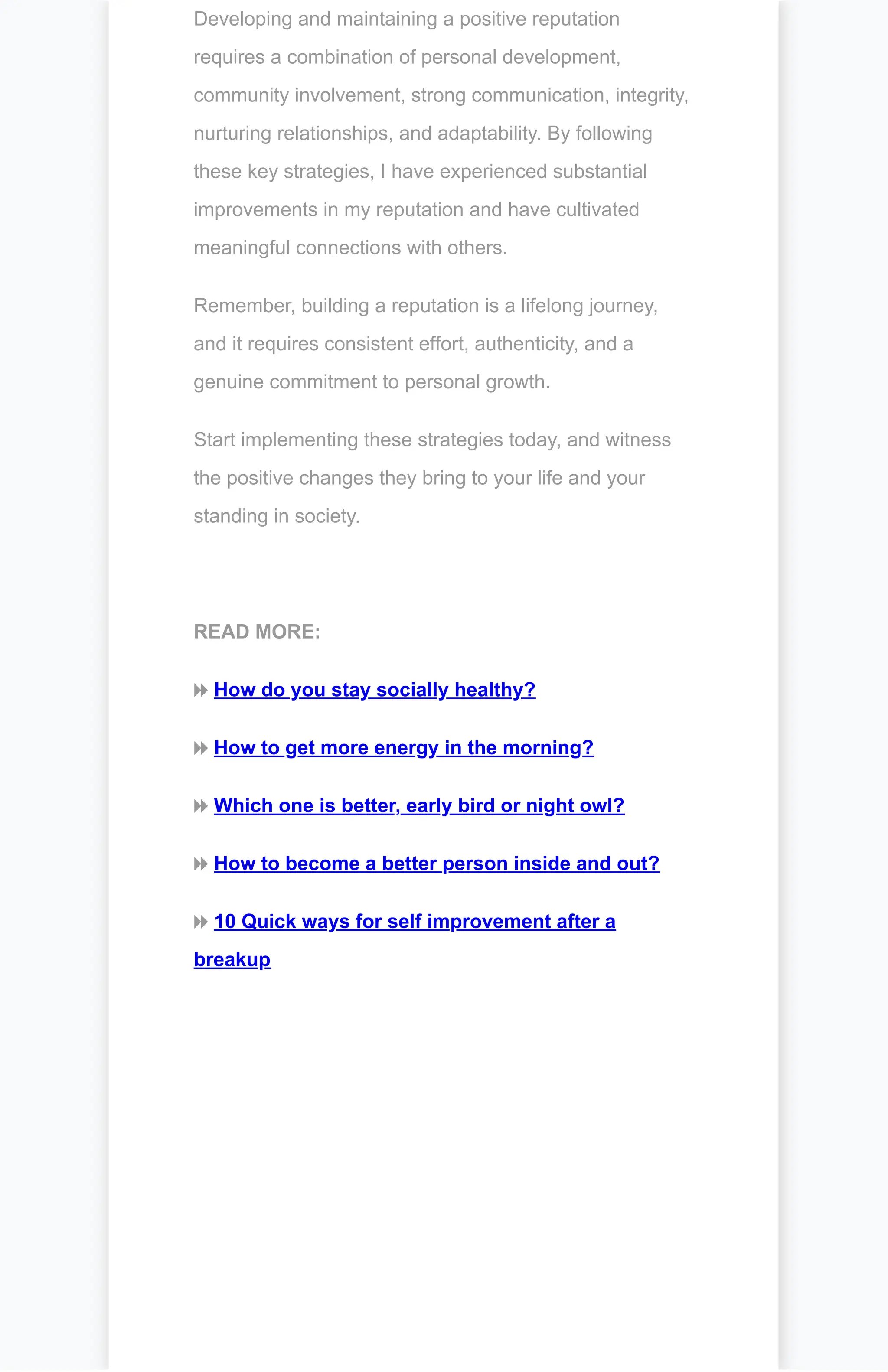 Developing and maintaining a positive reputation
requires a combination of personal development,
community involvement, strong communication, integrity,
nurturing relationships, and adaptability. By following
these key strategies, I have experienced substantial
improvements in my reputation and have cultivated
meaningful connections with others.
Remember, building a reputation is a lifelong journey,
and it requires consistent effort, authenticity, and a
genuine commitment to personal growth.
Start implementing these strategies today, and witness
the positive changes they bring to your life and your
standing in society.
READ MORE:
⏩ How do you stay socially healthy?
⏩ How to get more energy in the morning?
⏩ Which one is better, early bird or night owl?
⏩ How to become a better person inside and out?
⏩ 10 Quick ways for self improvement after a
breakup
 