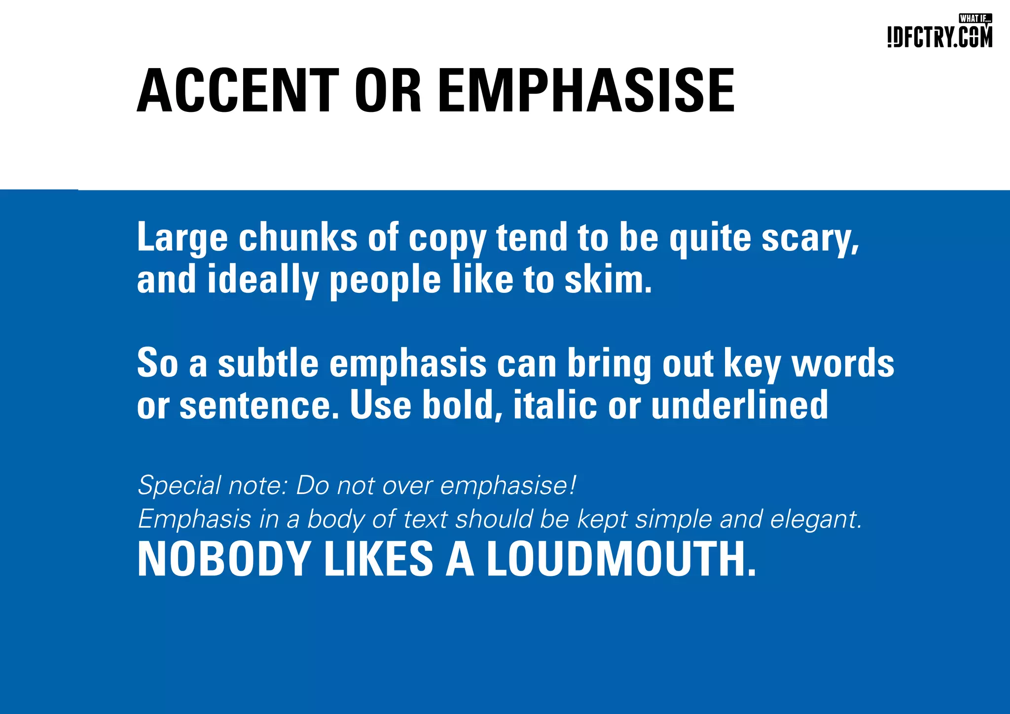 ACCENT OR EMPHASISE
Large chunks of copy tend to be quite scary,
and ideally people like to skim.
So a subtle emphasis can bring out key words
or sentence. Use bold, italic or underlined
Special note: Do not over emphasise!
Emphasis in a body of text should be kept simple and elegant.
NOBODY LIKES A LOUDMOUTH.
CHUNGKONG.NL
 