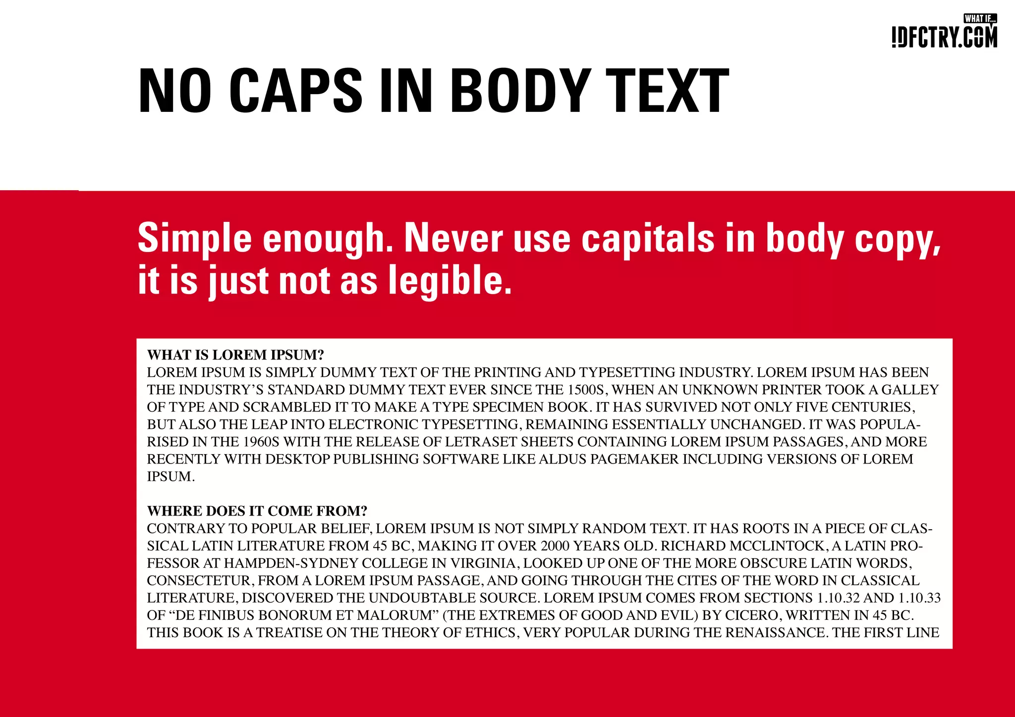 NO CAPS IN BODY TEXT
Simple enough. Never use capitals in body copy,
it is just not as legible.
WHAT IS LOREM IPSUM?
LOREM IPSUM IS SIMPLY DUMMY TEXT OF THE PRINTING AND TYPESETTING INDUSTRY. LOREM IPSUM HAS BEEN
THE INDUSTRY’S STANDARD DUMMY TEXT EVER SINCE THE 1500S, WHEN AN UNKNOWN PRINTER TOOK A GALLEY
OF TYPE AND SCRAMBLED IT TO MAKE A TYPE SPECIMEN BOOK. IT HAS SURVIVED NOT ONLY FIVE CENTURIES,
BUT ALSO THE LEAP INTO ELECTRONIC TYPESETTING, REMAINING ESSENTIALLY UNCHANGED. IT WAS POPULA-
RISED IN THE 1960S WITH THE RELEASE OF LETRASET SHEETS CONTAINING LOREM IPSUM PASSAGES, AND MORE
RECENTLY WITH DESKTOP PUBLISHING SOFTWARE LIKE ALDUS PAGEMAKER INCLUDING VERSIONS OF LOREM
IPSUM.
WHERE DOES IT COME FROM?
CONTRARY TO POPULAR BELIEF, LOREM IPSUM IS NOT SIMPLY RANDOM TEXT. IT HAS ROOTS IN A PIECE OF CLAS-
SICAL LATIN LITERATURE FROM 45 BC, MAKING IT OVER 2000 YEARS OLD. RICHARD MCCLINTOCK, A LATIN PRO-
FESSOR AT HAMPDEN-SYDNEY COLLEGE IN VIRGINIA, LOOKED UP ONE OF THE MORE OBSCURE LATIN WORDS,
CONSECTETUR, FROM A LOREM IPSUM PASSAGE, AND GOING THROUGH THE CITES OF THE WORD IN CLASSICAL
LITERATURE, DISCOVERED THE UNDOUBTABLE SOURCE. LOREM IPSUM COMES FROM SECTIONS 1.10.32 AND 1.10.33
OF “DE FINIBUS BONORUM ET MALORUM” (THE EXTREMES OF GOOD AND EVIL) BY CICERO, WRITTEN IN 45 BC.
THIS BOOK IS A TREATISE ON THE THEORY OF ETHICS, VERY POPULAR DURING THE RENAISSANCE. THE FIRST LINE
CHUNGKONG.NL
 
