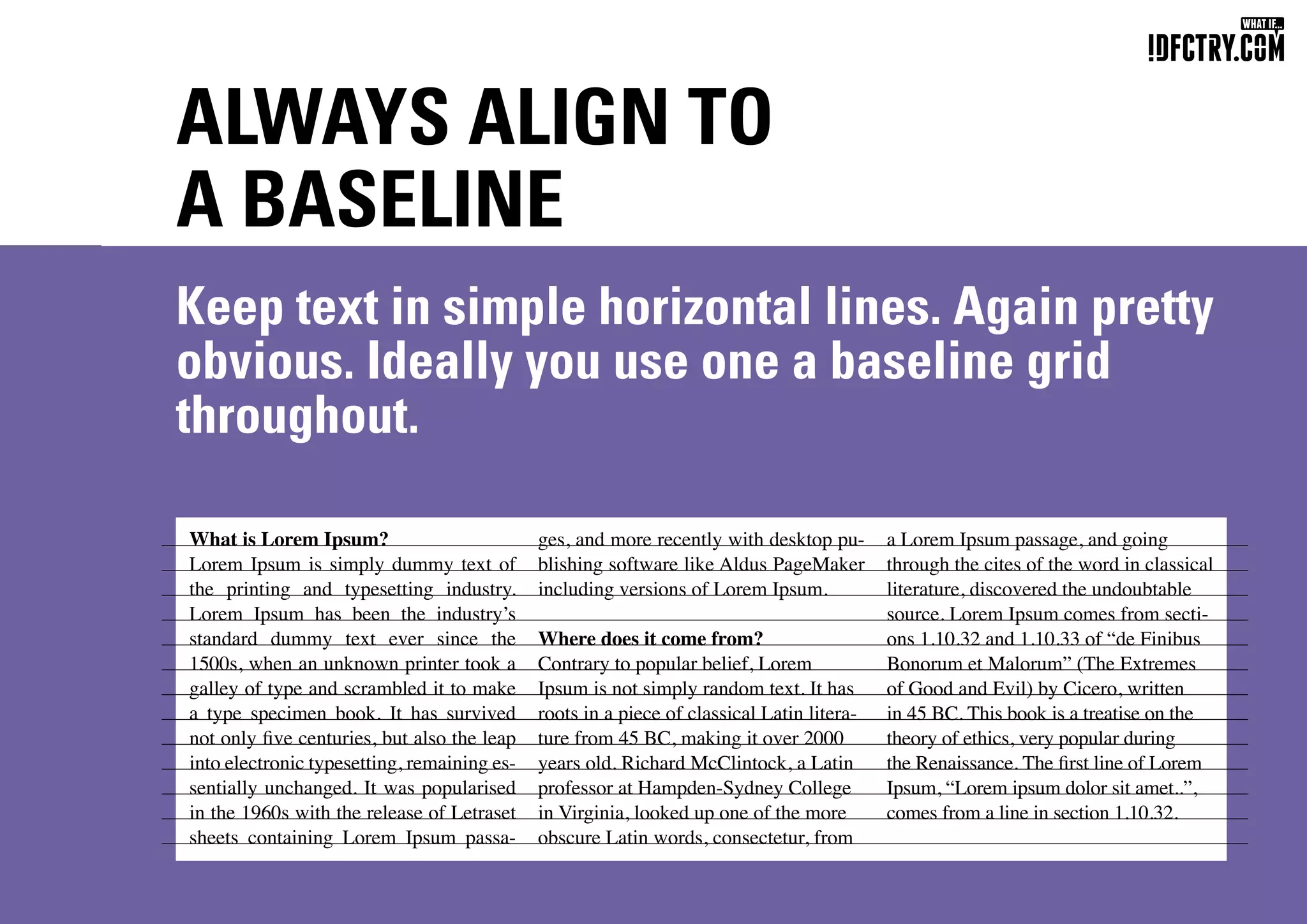 ALWAYS ALIGN TO
A BASELINE
Keep text in simple horizontal lines. Again pretty
obvious. Ideally you use one a baseline grid
throughout.
What is Lorem Ipsum?
Lorem Ipsum is simply dummy text of
the printing and typesetting industry.
Lorem Ipsum has been the industry’s
standard dummy text ever since the
1500s, when an unknown printer took a
galley of type and scrambled it to make
a type specimen book. It has survived
not only five centuries, but also the leap
into electronic typesetting, remaining es-
sentially unchanged. It was popularised
in the 1960s with the release of Letraset
sheets containing Lorem Ipsum passa-
ges, and more recently with desktop pu-
blishing software like Aldus PageMaker
including versions of Lorem Ipsum.
Where does it come from?
Contrary to popular belief, Lorem
Ipsum is not simply random text. It has
roots in a piece of classical Latin litera-
ture from 45 BC, making it over 2000
years old. Richard McClintock, a Latin
professor at Hampden-Sydney College
in Virginia, looked up one of the more
obscure Latin words, consectetur, from
a Lorem Ipsum passage, and going
through the cites of the word in classical
literature, discovered the undoubtable
source. Lorem Ipsum comes from secti-
ons 1.10.32 and 1.10.33 of “de Finibus
Bonorum et Malorum” (The Extremes
of Good and Evil) by Cicero, written
in 45 BC. This book is a treatise on the
theory of ethics, very popular during
the Renaissance. The first line of Lorem
Ipsum, “Lorem ipsum dolor sit amet..”,
comes from a line in section 1.10.32.
CHUNGKONG.NL
 