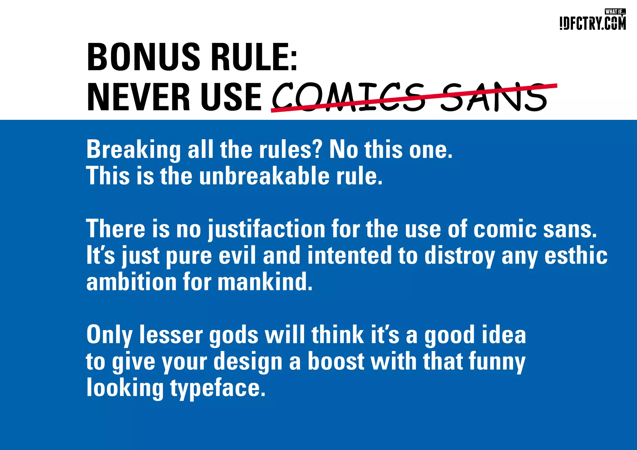 BONUS RULE:
NEVER USE COMICS SANS
Breaking all the rules? No this one.
This is the unbreakable rule.
There is no justifaction for the use of comic sans.
It’s just pure evil and intented to distroy any esthic
ambition for mankind.
Only lesser gods will think it’s a good idea
to give your design a boost with that funny
looking typeface.
CHUNGKONG.NL
 