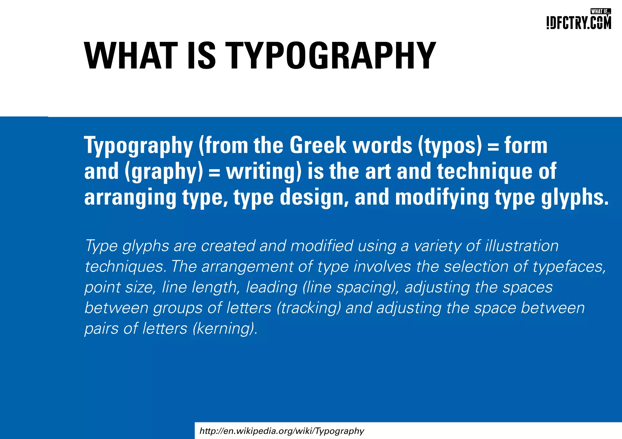 WHAT IS TYPOGRAPHY
Typography (from the Greek words (typos) = form
and (graphy) = writing) is the art and technique of
arranging type, type design, and modifying type glyphs.
Type glyphs are created and modified using a variety of illustration
techniques. The arrangement of type involves the selection of typefaces,
point size, line length, leading (line spacing), adjusting the spaces
between groups of letters (tracking) and adjusting the space between
pairs of letters (kerning).
http://en.wikipedia.org/wiki/Typography
CHUNGKONG.NL
 