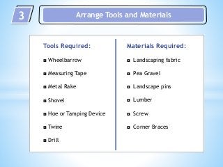 3 Arrange Tools and Materials
Tools Required:
◘ Wheelbarrow
◘ Measuring Tape
◘ Metal Rake
◘ Shovel
◘ Hoe or Tamping Device
◘ Twine
◘ Drill
Materials Required:
◘ Landscaping fabric
◘ Pea Gravel
◘ Landscape pins
◘ Lumber
◘ Screw
◘ Corner Braces
 
