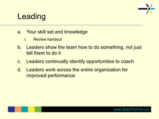 Leading
a. Your skill set and knowledge
i. Review handout
b. Leaders show the team how to do something, not just
tell them to do it
c. Leaders continually identify opportunities to coach
d. Leaders work across the entire organization for
improved performance
 