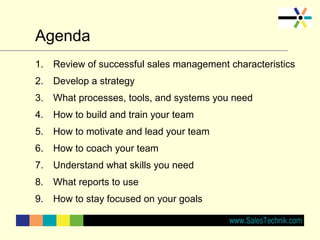 Agenda
1. Review of successful sales management characteristics
2. Develop a strategy
3. What processes, tools, and systems you need
4. How to build and train your team
5. How to motivate and lead your team
6. How to coach your team
7. Understand what skills you need
8. What reports to use
9. How to stay focused on your goals
 