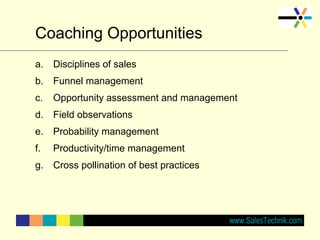 Coaching Opportunities
a. Disciplines of sales
b. Funnel management
c. Opportunity assessment and management
d. Field observations
e. Probability management
f. Productivity/time management
g. Cross pollination of best practices
 