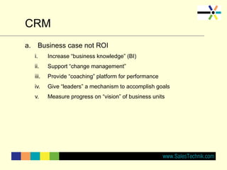 CRM
a. Business case not ROI
i. Increase “business knowledge” (BI)
ii. Support “change management”
iii. Provide “coaching” platform for performance
iv. Give “leaders” a mechanism to accomplish goals
v. Measure progress on “vision” of business units
 