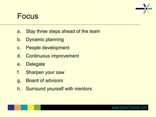 Focus
a. Stay three steps ahead of the team
b. Dynamic planning
c. People development
d. Continuous improvement
e. Delegate
f. Sharpen your saw
g. Board of advisors
h. Surround yourself with mentors
 